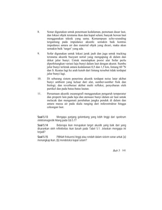8. Sonar digunakan untuk penentuan kedalaman, pemetaan dasar laut,
dan lokasi objek terutama ikan dan kapal selam; banyak hewan laut
menggunakan teknik yang sama. Kemampuan echo-sounding
tergantung pada impedance akustik: semakin baik kontras
impedance antara air dan material objek yang dicari, maka akan
semakin baik ‘target’ yang ada.
9. Sofar digunakan untuk lokasi jarak jauh dan juga untuk tracking
terutama akustik buoyant netral yang mengapung di dalam dan
dekat jalur bunyi. Untuk menetapkan posisi alat Sofar perlu
diperhitungkan variasi laju bunyi dalam laut dengan akurat. Sumbu
jalur bunyi terletak antara kedalaman 0,5 dan 1,5 km, lintang 60 o
N
dan S. Keatas lagi ke arah kutub dari lintang tersebut tidak terdapat
jalur bunyi lagi.
10. Di sebarang sistem penerima akustik terdapat noise latar akibat
bunyi ambient yang keluar dari alat, sumber-sumber fisik dan
biologi; dan reverberasi akibat multi refleksi, penyebaran oleh
partikel dan pada batas-batas lautan.
11. Persamaan akustik oseanografi menggunakan pengaruh temperatur
dan properti lain pada laju dan atenuasi bunyi dalam air laut untuk
melacak dan mengamati perubahan jangka pendek di dalam dan
antara massa air pada skala ranging dari mikrostruktur hingga
cekungan laut.
Soal 5.13 Mengapa panjang gelombang yang lebih tinggi dari spektrum
elektromagnetik hilang pada Gb.5.7?
Soal 5.14 Beberapa ikan merupakan target akustik yang baik dari yang
disarankan oleh reflektivitas ikan basah pada Tabel 5.1. Jelaskan mengapa ini
terjadi?
Soal 5.15 Pilihlah frekuensi tinggi atau rendah dalam sistem sonar untuk (a)
menangkap ikan, (b) mendeteksi kapal selam?
Bab 5 141
 