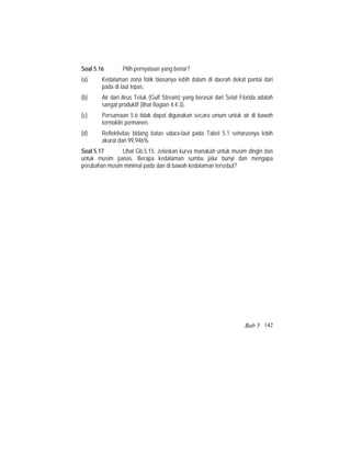 Soal 5.16 Pilih pernyataan yang benar?
(a) Kedalaman zona fotik biasanya lebih dalam di daerah dekat pantai dari
pada di laut lepas.
(b) Air dari Arus Teluk (Gulf Stream) yang berasal dari Selat Florida adalah
sangat produktif (lihat Bagian 4.4.3).
(c) Persamaan 5.6 tidak dapat digunakan secara umum untuk air di bawah
termoklin permanen.
(d) Reflektivitas bidang batas udara-laut pada Tabel 5.1 seharusnya lebih
akurat dari 99,946%.
Soal 5.17 Lihat Gb.5.15. Jelaskan kurva manakah untuk musim dingin dan
untuk musim panas. Berapa kedalaman sumbu jalur bunyi dan mengapa
perubahan musim minimal pada dan di bawah kedalaman tersebut?
Bab 5 142
 