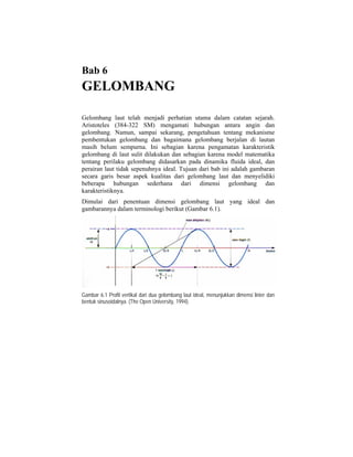 Bab 6
GELOMBANG
Gelombang laut telah menjadi perhatian utama dalam catatan sejarah.
Aristoteles (384-322 SM) mengamati hubungan antara angin dan
gelombang. Namun, sampai sekarang, pengetahuan tentang mekanisme
pembentukan gelombang dan bagaimana gelombang berjalan di lautan
masih belum sempurna. Ini sebagian karena pengamatan karakteristik
gelombang di laut sulit dilakukan dan sebagian karena model matematika
tentang perilaku gelombang didasarkan pada dinamika fluida ideal, dan
perairan laut tidak sepenuhnya ideal. Tujuan dari bab ini adalah gambaran
secara garis besar aspek kualitas dari gelombang laut dan menyelidiki
beberapa hubungan sederhana dari dimensi gelombang dan
karakteristiknya.
Dimulai dari penentuan dimensi gelombang laut yang ideal dan
gambarannya dalam terminologi berikut (Gambar 6.1).
Gambar 6.1 Profil vertikal dari dua gelombang laut ideal, menunjukkan dimensi linier dan
bentuk sinusoidalnya. (The Open University, 1994).
 