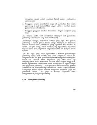 mengalami sangat sedikit perubahan bentuk dalam perjalanannya
dalam kolam)
3. Gangguan tersebut dirambatkan tanpa ada perubahan dari bentuk
gelombang ( riak menunjukkan sangat sedikit perubahan dalam
perjalanannya dalam kolam)
4. Gangguan-gangguan tersebut dirambatkan dengan kecepatan yang
tetap.
Jika material sendiri tidak dipindahkan /ditranspor oleh perambatan
gelombang kemudian apa yang akan dipindahkan?
Jawabannya “energi”, merupakan definisi yang tepat dari gerakan
gelombang – sebuah proses dimana energi ditransporkan/ disebarkan
melalui material tanpa perpindahan yang signifikan dari material itu
sendiri. Jadi jika energi, bukan material yang dipindahkan, bagaimana
kejadian alami dari pengamatan pergerakan ketika riak menjalar dalam
kolam?
Ada dua aspek yang harus diperhatikan : Pertama perkembangan
gelombang (yang telah dicatat), dan kedua, pergerakan partikel air.
Pengamatan efek riak pada gabus menunjukkan bahwa partikel air bergerak
keatas dan kebawah, tetapi pengamatan yang lebih dekat lagi
mengungkapkan bahwa kedalaman air lebih besar daripada tinggi riak.
Gabus digambarkan hampir bulat dalam bidang vertikal, sejajar dengan
arah pergerakan gelombang.. Dalam pengertian lebih umum lagi, partikel
dipindahkan dari posisi seimbang dan kemudian kembali ke posisi tersebut.
Selanjutnya partikel-partikel tersebut mengalami perubahan gaya dan
pemulihan kembali. Gaya gaya ini biasanya digunakan untuk
menggambarkan jenis-jenis gelombang.
6.1.1 Jenis-jenis Gelombang
146
 