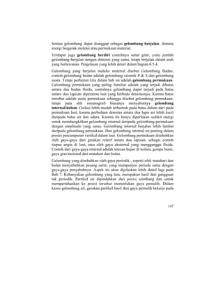 Semua gelombang dapat dianggap sebagai gelombang berjalan, dimana
energi bergerak melalui atau permukaan material.
Terdapat juga gelombang berdiri contohnya senar gitar, yaitu jumlah
gelombang berjalan dengan dimensi yang sama, tetapi berjalan dalam arah
yang berlawanan. Penjelasan yang lebih detail dalam bagian 6.5.4.
Gelombang yang berjalan melalui material disebut Gelombang Badan,
contoh gelombang badan adalah gelombang seismik P & S dan gelombang
suara. Tetapi perhatian kita dalam bab ini adalah gelombang permukaan.
Gelombang permukaan yang paling familiar adalah yang terjadi dibatas
antara dua badan fluida, contohnya gelombang dapat terjadi pada batas
antara dua lapisan diperairan laut yang berbeda densitasnya. Karena batas
tersebut adalah suatu permukaan sehingga disebut gelombang permukaan,
tetapi para ahli oseanografi biasanya menyebutnya gelombang
internal/dalam. Osilasi lebih mudah terbentuk pada batas dalam dari pada
permukaan laut, karena perbedaan densitas antara dua lapis air lebih kecil
daripada batas air dan udara. Karena itu hanya diperlukan sedikit energi
untuk membangkitkan gelombang internal daripada gelombang permukaan
dengan amplitudo yang sama. Gelombang internal berjalan lebih lambat
daripada gelombang permukaan. Dan gelombang internal ini penting dalam
proses percampuran vertikal dalam laut. Gelombang permukaan disebabkan
oleh gaya-gaya dari gerakan relatif antara dua lapisan, sebagai contoh
tiupan angin di laut, atau oleh gaya eksternal yang mengganggu fluida.
Contoh dari gaya-gaya internal adalah tetesan hujan di kolam, gempa bumi,
gaya gravitasional dari matahari dan bulan.
Gelombang yang disebabkan oleh gaya periodik , seperti efek matahari dan
bulan menyebabkan pasang surut, yang mempunyai perioda sama dengan
gaya-gaya penyebabnya. Aspek ini akan dijelaskan lebih detail lagi pada
Bab 7. Kebanyakan gelombang yang lain, merupakan hasil dari gangguan
tak periodik. Partikel air dipindahkan dari posisi seimbang dan untuk
mempertahankan ke posisi tersebut memerlukan gaya pemulih. Dalam
kasus gelombang air, gerakan partikel hasil dari gaya pemulih bekerja pada
147
 