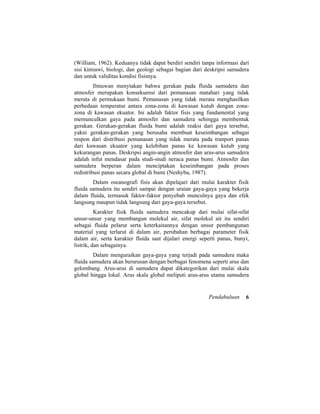 (William, 1962). Keduanya tidak dapat berdiri sendiri tanpa informasi dari
sisi kimiawi, biologi, dan geologi sebagai bagian dari deskripsi samudera
dan untuk validitas kondisi fisisnya.
Ilmuwan menytakan bahwa gerakan pada fluida samudera dan
atmosfer merupakan konsekuensi dari pemanasan matahari yang tidak
merata di permukaan bumi. Pemanasan yang tidak merata menghasilkan
perbedaan temperatur antara zona-zona di kawasan kutub dengan zona-
zona di kawasan ekuator. Ini adalah faktor fisis yang fundamental yang
memunculkan gaya pada atmosfer dan samudera sehingga membentuk
gerakan. Gerakan-gerakan fluida bumi adalah reaksi dari gaya tersebut,
yakni gerakan-gerakan yang berusaha membuat keseimbangan sebagai
respon dari distribusi pemanasan yang tidak merata pada tranport panas
dari kawasan ekuator yang kelebihan panas ke kawasan kutub yang
kekurangan panas. Deskripsi angin-angin atmosfer dan arus-arus samudera
adalah infut mendasar pada studi-studi neraca panas bumi. Atmosfer dan
samudera berperan dalam menciptakan keseimbangan pada proses
redistribusi panas secara global di bumi (Neshyba, 1987).
Dalam oseanografi fisis akan dipelajari dari mulai karakter fisik
fluida samudera itu sendiri sampai dengan uraian gaya-gaya yang bekerja
dalam fluida, termasuk faktor-faktor penyebab munculnya gaya dan efek
langsung maupun tidak langsung dari gaya-gaya tersebut.
Karakter fisik fluida samudera mencakup dari mulai sifat-sifat
unsur-unsur yang membangun molekul air, sifat molekul air itu sendiri
sebagai fluida pelarut serta keterkaitannya dengan unsur pembangunan
material yang terlarut di dalam air, perubahan berbagai parameter fisik
dalam air, serta karakter fluida saat dijalari energi seperti panas, bunyi,
listrik, dan sebagainya.
Dalam menguraikan gaya-gaya yang terjadi pada samudera maka
fluida samudera akan berurusan dengan berbagai fenomena seperti arus dan
gelombang. Arus-arus di samudera dapat dikategorikan dari mulai skala
global hingga lokal. Arus skala global meliputi arus-arus utama samudera
Pendahuluan 6
 