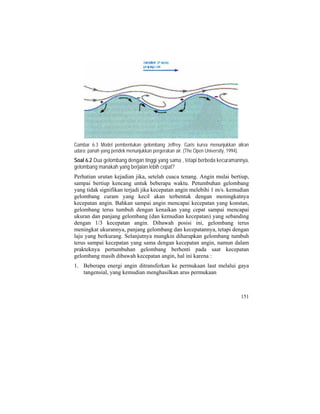 Gambar 6.3 Model pembentukan gelombang Jeffrey. Garis kurva menunjukkan aliran
udara; panah yang pendek menunjukkan pergerakan air. (The Open University, 1994).
Soal 6.2 Dua gelombang dengan tinggi yang sama , tetapi berbeda kecuramannya,
gelombang manakah yang berjalan lebih cepat?
Perhatian urutan kejadian jika, setelah cuaca tenang. Angin mulai bertiup,
sampai bertiup kencang untuk beberapa waktu. Petumbuhan gelombang
yang tidak signifikan terjadi jika kecepatan angin melebihi 1 m/s. kemudian
gelombang curam yang kecil akan terbentuk dengan meningkatnya
kecepatan angin. Bahkan sampai angin mencapai kecepatan yang konstan,
gelombang terus tumbuh dengan kenaikan yang cepat sampai mencapai
ukuran dan panjang gelombang (dan kemudian kecepatan) yang sebanding
dengan 1/3 kecepatan angin. Dibawah posisi ini, gelombang terus
meningkat ukurannya, panjang gelombang dan kecepatannya, tetapi dengan
laju yang berkurang. Selanjutnya mungkin diharapkan gelombang tumbuh
terus sampai kecepatan yang sama dengan kecepatan angin, namun dalam
prakteknya pertumbuhan gelombang berhenti pada saat kecepatan
gelombang masih dibawah kecepatan angin, hal ini karena :
1. Beberapa energi angin ditransferkan ke permukaan laut melalui gaya
tangensial, yang kemudian menghasilkan arus permukaan
151
 