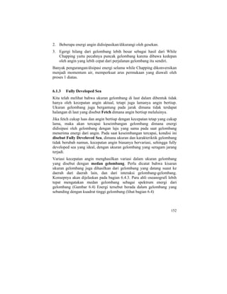2. Beberapa energi angin didisipasikan/dikurangi oleh gesekan.
3. Egergi hilang dari gelombang lebih besar sebagai hasil dari While
Chapping yaitu pecahnya puncak gelombang karena dibawa kedepan
oleh angin yang lebih cepat dari perjalanan gelombang itu sendiri.
Banyak pengurangan/disipasi energi selama while Chapping dikonversikan
menjadi momentum air, memperkuat arus permukaan yang diawali oleh
proses 1 diatas.
6.1.3 Fully Developed Sea
Kita telah melihat bahwa ukuran gelombang di laut dalam dibentuk tidak
hanya oleh kecepatan angin aktual, tetapi juga lamanya angin bertiup.
Ukuran gelombang juga bergantung pada jarak dimana tidak terdapat
halangan di laut yang disebut Fetch dimana angin bertiup melaluinya.
Jika fetch cukup luas dan angin bertiup dengan kecepatan tetap yang cukup
lama, maka akan tercapai keseimbangan gelombang dimana energi
didisipasi oleh gelombang dengan laju yang sama pada saat gelombang
menerima energi dari angin. Pada saat keseimbangan tercapai, kondisi ini
disebut Fully Develoved Sea, dimana ukuran dan karakteriktik gelombang
tidak berubah namun, kecepatan angin biasanya bervariasi, sehingga fully
developed sea yang ideal, dengan ukuran gelombang yang seragam jarang
terjadi.
Variasi kecepatan angin menghasilkan variasi dalam ukuran gelombang
yang disebut dengan medan gelombang. Perlu dicatat bahwa kisaran
ukuran gelombang juga dihasilkan dari gelombang yang datang suaut ke
daerah dari daerah lain, dan dari interaksi gelombang-gelombang.
Konsepnya akan dijelaskan pada bagian 6.4.3. Para ahli oseanografi lebih
tepat mengatakan medan gelombang sebagai spektrum energi dari
gelombang (Gambar 6.4) Energi tersebut berada dalam gelombang yang
sebanding dengan kuadrat tinggi gelombang (lihat bagian 6.4)
152
 