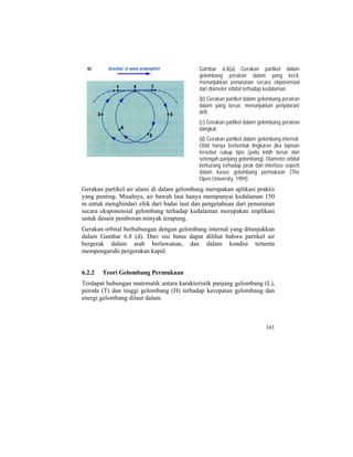 Gambar 6.8(a) Gerakan partikel dalam
gelombang perairan dalam yang kecil,
menunjukkan penurunan secara ekponensial
dari diameter orbital terhadap kedalaman.
(b) Gerakan partikel dalam gelombang perairan
dalam yang besar, menunjukkan penjalaran/
drift.
(c) Gerakan partikel dalam gelombang perairan
dangkal
(d) Gerakan partikel dalam gelombang internal.
Orbit hanya berbentuk lingkaran jika lapisan
tersebut cukup tipis (yaitu lebih besar dari
setengah panjang gelombang). Diameter orbital
berkurang terhadap jarak dari interfase seperti
dalam kasus gelombang permukaan (The
Open University, 1994).
Gerakan partikel air alami di dalam gelombang merupakan aplikasi praktis
yang penting. Misalnya, air bawah laut hanya mempunyai kedalaman 150
m untuk menghindari efek dari badai laut dan pengetahuan dari penurunan
secara eksponensial gelombang terhadap kedalaman merupakan implikasi
untuk desain pemboran minyak terapung.
Gerakan orbital berhubungan dengan gelombang internal yang ditunjukkan
dalam Gambar 6.8 (d). Dari sisi batas dapat dilihat bahwa partikel air
bergerak dalam arah berlawanan, dan dalam kondisi tertentu
mempengaruhi pergerakan kapal.
6.2.2 Teori Gelombang Permukaan
Terdapat hubungan matematik antara karakteristik panjang gelombang (L),
peroda (T) dan tinggi gelombang (H) terhadap kecepatan gelombang dan
energi gelombang dilaut dalam.
161
 