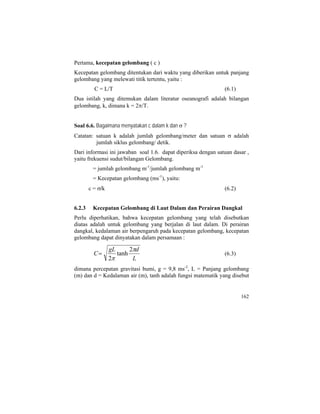 Pertama, kecepatan gelombang ( c )
Kecepatan gelombang ditentukan dari waktu yang diberikan untuk panjang
gelombang yang melewati titik tertentu, yaitu :
C = L/T (6.1)
Dua istilah yang ditemukan dalam literatur oseanografi adalah bilangan
gelombang, k, dimana k = 2π/T.
Soal 6.6. Bagaimana menyatakan c dalam k dan σ ?
Catatan: satuan k adalah jumlah gelombang/meter dan satuan σ adalah
jumlah siklus gelombang/ detik.
Dari informasi ini jawaban soal 1.6. dapat diperiksa dengan satuan dasar ,
yaitu frekuensi sudut/bilangan Gelombang.
= jumlah gelombang m-1
/jumlah gelombang m-1
= Kecepatan gelombang (ms-1
), yaitu:
c = σ/k (6.2)
6.2.3 Kecepatan Gelombang di Laut Dalam dan Perairan Dangkal
Perlu diperhatikan, bahwa kecepatan gelombang yang telah disebutkan
diatas adalah untuk gelombang yang berjalan di laut dalam. Di perairan
dangkal, kedalaman air berpengaruh pada kecepatan gelombang, kecepatan
gelombang dapat dinyatakan dalam persamaan :
L
dgL
C
π
π
2
tanh
2
= (6.3)
dimana percepatan gravitasi bumi, g = 9,8 ms-2
, L = Panjang gelombang
(m) dan d = Kedalaman air (m), tanh adalah fungsi matematik yang disebut
162
 