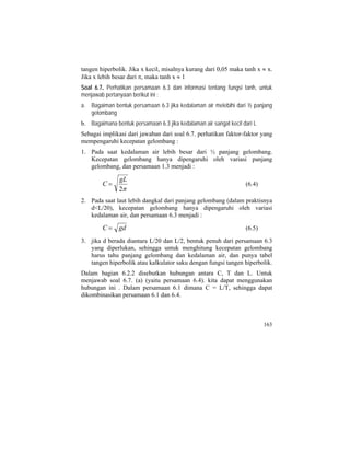 tangen hiperbolik. Jika x kecil, misalnya kurang dari 0,05 maka tanh x ≈ x.
Jika x lebih besar dari π, maka tanh x ≈ 1
Soal 6.7. Perhatikan persamaan 6.3 dan informasi tentang fungsi tanh, untuk
menjawab pertanyaan berikut ini :
a. Bagaiman bentuk persamaan 6.3 jika kedalaman air melebihi dari ½ panjang
gelombang
b. Bagaimana bentuk persamaan 6.3 jika kedalaman air sangat kecil dari L
Sebagai implikasi dari jawaban dari soal 6.7. perhatikan faktor-faktor yang
mempengaruhi kecepatan gelombang :
1. Pada saat kedalaman air lebih besar dari ½ panjang gelombang.
Kecepatan gelombang hanya dipengaruhi oleh variasi panjang
gelombang, dan persamaan 1.3 menjadi :
π2
gL
C = (6.4)
2. Pada saat laut lebih dangkal dari panjang gelombang (dalam praktisnya
d<L/20), kecepatan gelombang hanya dipengaruhi oleh variasi
kedalaman air, dan persamaan 6.3 menjadi :
gdC = (6.5)
3. jika d berada diantara L/20 dan L/2, bentuk penuh dari persamaan 6.3
yang diperlukan, sehingga untuk menghitung kecepatan gelombang
harus tahu panjang gelombang dan kedalaman air, dan punya tabel
tangen hiperbolik atau kalkulator saku dengan fungsi tangen hiperbolik.
Dalam bagian 6.2.2 disebutkan hubungan antara C, T dan L. Untuk
menjawab soal 6.7. (a) (yaitu persamaan 6.4). kita dapat menggunakan
hubungan ini . Dalam persamaan 6.1 dimana C = L/T, sehingga dapat
dikombinasikan persamaan 6.1 dan 6.4.
163
 