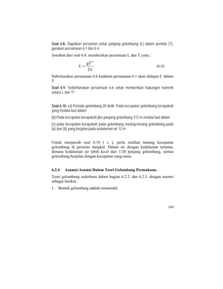Soal 6.8. Dapatkan persaman untuk panjang gelombang (L) dalam perioda (T),
gunakan persamaan 6.1 dan 6.4
Jawaban dari soal 6.8. memberikan persamaan L dan T yaitu :
π2
2
gT
L = (6.6)
Substitusikan persamaan 6.6 kedalam persamaan 6.1 akan didapat C dalam
T
Soal 6.9. Sederhanakan persamaan 6.6 untuk memberikan hubungan numerik
antara L dan T2
Soal 6.10. (a) Perioda gelombang 20 detik. Pada kecepatan gelombang berapakah
yang melalui laut dalam.
(b) Pada kecepatan berapakah jika panjang gelombang 312 m melalui laut dalam
(c) pada kecepatan berapakah pada gelombang masing-masing gelombang pada
(a) dan (b) yang berjalan pada kedalaman air 12 m
Untuk menjawab soal 6.10 ( c ), perlu melihat tentang kecepatan
gelombang di perairan dangkal. Dalam air dengan kedalaman tertentu,
dimana kedalaman air lebih kecil dari 1/20 panjang gelombang, semua
gelombang berjalan dengan kecepatan yang sama.
6.2.4 Asumsi-Asumsi Dalam Teori Gelombang Permukaan.
Teori gelombang sederhana dalam bagian 6.2.2. dan 6.2.3. dengan asumsi
sebagai berikut :
1. Bentuk gelombang adalah sinusoidal.
164
 