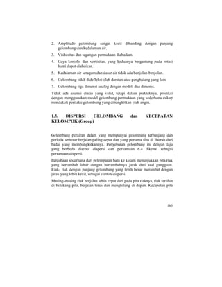 2. Amplitudo gelombang sangat kecil dibanding dengan panjang
gelombang dan kedalaman air.
3. Viskositas dan tegangan permukaan diabaikan.
4. Gaya koriolis dan vortisitas, yang keduanya bergantung pada rotasi
bumi dapat diabaikan.
5. Kedalaman air seragam dan dasar air tidak ada benjolan-benjolan.
6. Gelombang tidak didefleksi oleh daratan atau penghalang yang lain.
7. Gelombang tiga dimensi analog dengan model dua dimensi.
Tidak ada asumsi diatas yang valid, tetapi dalam prakteknya, prediksi
dengan menggunakan model gelombang permukaan yang sederhana cukup
mendekati perilaku gelombang yang dibangkitkan oleh angin.
1.3. DISPERSI GELOMBANG dan KECEPATAN
KELOMPOK (Group)
Gelombang perairan dalam yang mempunyai gelombang terpanjang dan
perioda terbesar berjalan paling cepat dan yang pertama tiba di daerah dari
badai yang membangkitkannya. Penyebaran gelombang ini dengan laju
yang berbeda disebut dispersi dan persamaan 6.4 dikenal sebagai
persamaan dispersi.
Percobaan sederhana dari pelemparan batu ke kolam menunjukkan pita riak
yang bertambah lebar dengan bertambahnya jarak dari asal gangguan.
Riak- riak dengan panjang gelombang yang lebih besar merambat dengan
jarak yang lebih kecil, sebagai contoh dispersi.
Masing-masing riak berjalan lebih cepat dari pada pita riaknya, riak terlihat
di belakang pita, berjalan terus dan menghilang di depan. Kecepatan pita
165
 
