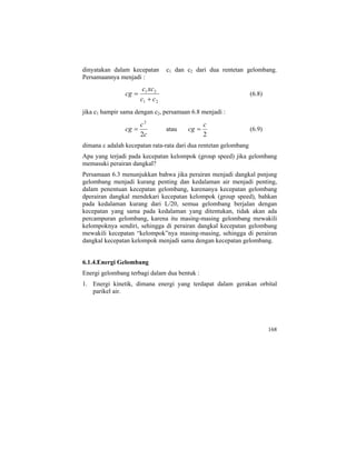 dinyatakan dalam kecepatan c1 dan c2 dari dua rentetan gelombang.
Persamaannya menjadi :
21
21
cc
xcc
cg
+
= (6.8)
jika c1 hampir sama dengan c2, persamaan 6.8 menjadi :
c
c
cg
2
2
= atau
2
c
cg = (6.9)
dimana c adalah kecepatan rata-rata dari dua rentetan gelombang
Apa yang terjadi pada kecepatan kelompok (group speed) jika gelombang
memasuki perairan dangkal?
Persamaan 6.3 menunjukkan bahwa jika perairan menjadi dangkal psnjsng
gelombang menjadi kurang penting dan kedalaman air menjadi penting,
dalam penentuan kecepatan gelombang, karenanya kecepatan gelombang
dperairan dangkal mendekari kecepatan kelompok (group speed), bahkan
pada kedalaman kurang dari L/20, semua gelombang berjalan dengan
kecepatan yang sama pada kedalaman yang ditentukan, tidak akan ada
percampuran gelombang, karena itu masing-masing gelombang mewakili
kelompoknya sendiri, sehingga di perairan dangkal kecepatan gelombang
mewakili kecepatan “kelompok”nya masing-masing, sehingga di perairan
dangkal kecepatan kelompok menjadi sama dengan kecepatan gelombang.
6.1.4.Energi Gelombang
Energi gelombang terbagi dalam dua bentuk :
1. Energi kinetik, dimana energi yang terdapat dalam gerakan orbital
parikel air.
168
 