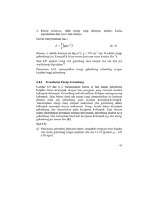 2. Energi potensial, ialah energi yang dipunyai partikel ketika
dipindahkan dari posisi rata-ratanya.
Energi total persatuan luas :
( 2
8
1
gHE ρ= ) (6.10)
dimana :ρ adalah densitas air (kg.m-3
), g = 9,8 ms-1
dan H adalah tinggi
gelombang (m). Energi (E) dalam satuan joule per meter kuadrat (Jm-2
)
Soal 6.11 Apakah energi total gelombang akan menjadi dua kali lipat jika
amplitudonya digandakan ?
Persamaan 6.10. menunjukkan energi gelombang sebanding dengan
kuadrat tinggi gelombang
6.4.1 Perambatan Energi Gelombang
Gambar 6.9 dan 6.10 menunjukkan bahwa di laut dalam gelombang
berjalan dalam kelompok, dengan luas gangguan yang minimal diantara
kelompok-kelompok. Gelombang individu terletak di depan masing-masing
kelompok. Jelas bahwa tidak ada energi yang ditransmisikan ke kawasan
dimana tidak ada gelombang yaitu diantara kelompok-kelompok.
Transmisikan energi akan menjadi maksimum jika gelombang dalam
kelompok mencapai ukuran maksimum. Energi berada dalam kelompok
gelombang, dan dirambatkan pada kecepatan kelompok. Laju dimana
energi dirambatkan persatuan panjang dari puncak gelombang disebut daya
gelombang. Dan merupakan hasil dari kecepatan kelompok (cg) dan energi
gelombang per satuan luas (E).
Soal 1.12
(a) Pada kasus gelombang diperairan dalam, berapakah energi per meter kuadrat
dari medan gelombang dengan amplitudo rata-rata 1,3 m? (gunakan ρ = 1.03
x 103 kgm3)
169
 