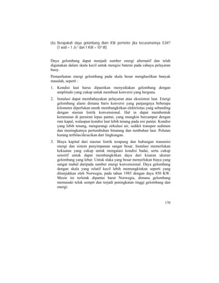 (b) Berapakah daya gelombang dlam KW permeter jika kecuramannya 0,04?
(1 watt = 1 Js-1 dan 1 KW = 103 W)
Daya gelombang dapat menjadi sumber energi alternatif dan telah
digunakan dalam skala kecil untuk mengisi baterai pada cahaya pelayaran
buoy.
Pemanfaatan energi gelombang pada skala besar menghasilkan banyak
masalah, seperti :
1. Kondisi laut harus dipastikan menyediakan gelombang dengan
amplitudo yang cukup untuk membuat konversi yang berguna.
2. Instalasi dapat membahayakan pelayaran atau ekosistem laut. Energi
gelombang alami dimana baris konversi yang panjangnya beberapa
kilometer diperlukan unutk membangkitkan elektrisitas yang sebanding
dengan stasiun listrik konvensional. Hal in dapat membentuk
keramaian di perairan lepas pantai, yang mungkin bercampur dengan
rute kapal, walaupun kondisi laut lebih tenang pada sisi pantai. Kondisi
yang lebih tenang, mengurangi sirkulasi air, sedikit transpor sedimen
dan meningkatnya pertumbuhan binatang dan tumbuhan laut. Polutan
kurang terbilas/dicucikan dari lingkungan.
3. Biaya kapital dari stasiun listrik terapung dan hubungan transmisi
energi dan sistem penyimpanan sangat besar. Instalasi memerlukan
kekuatan yang cukup untuk mengatasi kondisi badai, serta cukup
sensitif untuk dapat membangkitkan daya dari kisaran ukuran
gelombang yang lebar. Untuk slaka yang besar memerlukan biaya yang
sangat mahal daripada sumber energi konvensional. Daya gelombang
dengan skala yang relatif kecil lebih memungkinkan seperti yang
ditunjukkan oleh Norwegia, pada tahun 1985 dengan daya 850 KW.
Mesin ini terletak dipantai barat Norwegia, dimana gelombang
memasuki teluk sempit dan terjadi peningkatan tinggi gelombang dan
energi.
170
 