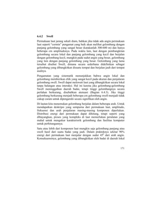 6.4.2 Swell
Permukaan laut jarang sekali diam, bahkan jika tidak ada angin permukaan
laut seperti “cermin” pengamat yang baik akan melihat gelombang dengan
panjang gelombang yang sangat besar (katakanlah 300-600 m) dan hanya
beberapa cm amplitudonya. Pada waktu lain, laut dengan pembangkitan
gelombang secara lokal dan panjang gelombang yang kecil dan berjalan
dengan gelombang kecil, mungkin pada sudut angin yang besar, gelombang
yang lain dengan panjang gelombang yang besar. Gelombang yang lama
tersebut disebut Swell, dimana secara sederhana didefinikan sebagai
gelombang yang dibangkitkan disuatu tempat dan berjalan jauh dari tempat
asalnya.
Pengamatan yang sistematik menunjukkan bahwa angin lokal dan
gelombang memberikan efek yang sangat kecil pada ukuran dan penjalaran
gelombang swell. Swell dapat melewati laut yang dibangkitkan secara lokal
tanpa halangan atau interaksi. Hal ini karena jika gelombang-gelombang
Swell meninggalkan daerah badai, tetapi tinggi gelombangnya secara
perlahan berkurang, disebabkan atenuasi (Bagian 6.4.3). Jika tinggi
gelombang berkurang menjadi beberapa cm gelombang swell menjadi tidak
cukup curam untuk dipengaruhi secara signifikan oleh angin.
Di lautan kita menemukan gelombang berjalan dalam beberapa arah. Untuk
mendapatkan deskripsi yang sempurna dari permukaan laut, amplitudo,
frekuensi dan arah penjalaran masing-masing komponen diperlukan.
Distribusi energi dari permukaan dapat dihitung, tetapi seperti yang
dibayangkan, proses yang kompleks di laut memerlukan peralatan yang
mahal untuk mengukur karakterisrik gelombang dan fasilitas komputer
untuk perhitungannya.
Satu atau lebih dari komponen laut mungkin saja gelombang panjang atau
swell hasil dari suatu badai yang jauh. Dalam prakteknya sekitar 90%
energi dari permukaan laut menjalar dengan sudut 450
dari arah angin.
Konsekuensinya, gelombang yang dibangkitkan oleh badai di daerah lokal
171
 