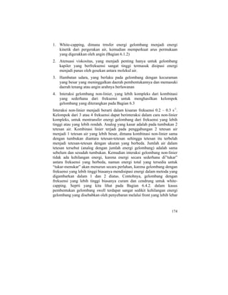1. White-capping, dimana trnsfer energi gelombang menjadi energi
kinetik dari pergerakan air, kemudian memperkuat arus permukaan
yang digerakkan oleh angin (Bagian 6.1.2)
2. Atenuasi viskositas, yang menjadi penting hanya untuk gelombang
kapiler yang berfrekuensi sangat tinggi termasuk disipasi energi
menjadi panas oleh gesekan antara molekul air.
3. Hambatan udara, yang berlaku pada gelombang dengan kecuraman
yang besar yang meninggalkan daerah pembentukannya dan memasuki
daerah tenang atau angin arahnya berlawanan
4. Interaksi gelombang non-linier, yang lebih kompleks dari kombinasi
yang sederhana dari frekuensi untuk menghasilkan kelompok
gelombang yang diterangkan pada Bagian 6.3
Interaksi non-linier menjadi berarti dalam kisaran frekuensi 0.2 – 0.3 s-1
.
Kelompok dari 3 atau 4 frekuensi dapat berinteraksi dalam cara non-linier
kompleks, untuk mentransfer energi gelombang dari frekuensi yang lebih
tinggi atau yang lebih rendah. Analog yang kasar adalah pada tumbukan 2
tetesan air. Kombinasi linier terjadi pada penggabungan 2 tetesan air
menjadi 1 tetesan air yang lebih besar, dimana kombinasi non-linier sama
dengan tumbukan diantara tetesan-tetesan sehingga tetesan itu terbelah
menjadi tetesan-tetesan dengan ukuran yang berbeda. Jumlah air dalam
tetesan tersebut (analog dengan jumlah energi gelombang) adalah sama
sebelum dan sesudah tumbukan. Kemudian interaksi gelombang non-linier
tidak ada kehilangan energi, karena energi secara sederhana di”tukar”
antara frekuensi yang berbeda, namun energi total yang tersedia untuk
“tukar-menukar” akan menurun secara perlahan, karena gelombang dengan
frekuensi yang lebih tinggi biasanya mendisipasi energi dalam metoda yang
digambarkan dalam 1 dan 2 diatas. Contohnya, gelombang dengan
frekuensi yang lebih tinggi biasanya curam dan cendrung untuk white-
capping. Seprti yang kita lihat pada Bagian 6.4.2. dalam kasus
pembentukan gelombang swell terdapat sangat sedikit kehilangan energi
gelombang yang disebabkan oleh penyebaran melalui front yang lebih lebar
174
 