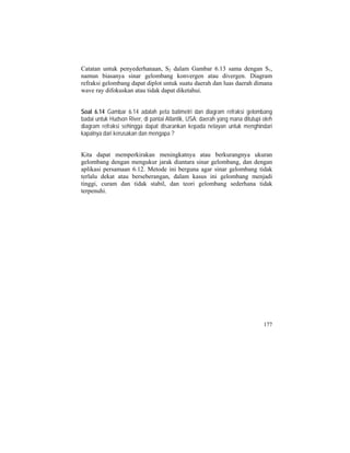 Catatan untuk penyederhanaan, S2 dalam Gambar 6.13 sama dengan S1,
namun biasanya sinar gelombang konvergen atau divergen. Diagram
refraksi gelombang dapat diplot untuk suatu daerah dan luas daerah dimana
wave ray difokuskan atau tidak dapat diketahui.
Soal 6.14 Gambar 6.14 adalah peta batimetri dan diagram refraksi gelombang
badai untuk Hudson River, di pantai Atlantik, USA; daerah yang mana ditutupi oleh
diagram refraksi sehingga dapat disarankan kepada nelayan untuk menghindari
kapalnya dari kerusakan dan mengapa ?
Kita dapat memperkirakan meningkatnya atau berkurangnya ukuran
gelombang dengan mengukur jarak diantara sinar gelombang, dan dengan
aplikasi persamaan 6.12. Metode ini berguna agar sinar gelombang tidak
terlalu dekat atau berseberangan, dalam kasus ini gelombang menjadi
tinggi, curam dan tidak stabil, dan teori gelombang sederhana tidak
terpenuhi.
177
 