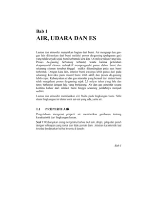 Bab 1
AIR, UDARA DAN ES
Lautan dan atmosfer merupakan bagian dari bumi. Air menguap dan gas-
gas lain dilepaskan dari bumi melalui proses de-gassing (pelepasan gas)
yang telah terjadi sejak bumi terbentuk kira-kira 4,6 milyar tahun yang lalu.
Proses de-gassing berkurang terhadap waktu karena peluruhan
eksponensial elemen radioaktif mempengaruhi panas dalam bumi dan
sekarang elemen tersebut tinggal sedikit dibandingkan pada saat bumi
terbentuk. Dengan kata lain, interior bumi awalnya lebih panas dari pada
sekarang; konveksi pada mantel bumi lebih aktif; dan proses de-gassing
lebih cepat. Kebanyakan air dan gas atmosfer yang berasal dari dalam bumi
telah mengalami proses de-gassing sejak 2,5 milyar tahun yang lalu dan
terus berlanjut dengan laju yang berkurang. Air dan gas atmosfer secara
kontinu keluar dari interior bumi hingga sekarang jumlahnya menjadi
sedikit.
Lautan dan atmosfer memberikan ciri fluida pada lingkungan bumi. Sifat
alami lingkungan ini diatur oleh zat-zat yang ada, yaitu air.
1.1 PROPERTI AIR
Pengetahuan mengenai properti air memberikan gambaran tentang
karakteristik dari lingkungan lautan.
Soal 1.1 Kebanyakan orang mengetahui bahwa laut asin, dingin, gelap dan penuh
dengan kehidupan yang ramai dan tidak pernah diam. Jelaskan karakteristik laut
tersebut berdasarkan hal-hal tertentu di bawah :
Bab 1
 