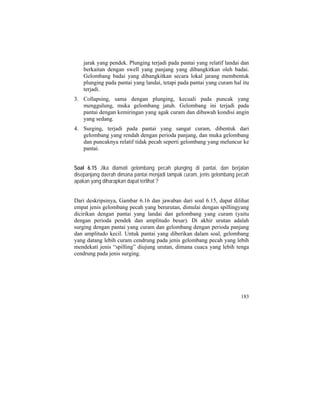 jarak yang pendek. Plunging terjadi pada pantai yang relatif landai dan
berkaitan dengan swell yang panjang yang dibangkitkan oleh badai.
Gelombang badai yang dibangkitkan secara lokal jarang membentuk
plunging pada pantai yang landai, tetapi pada pantai yang curam hal itu
terjadi.
3. Collapsing, sama dengan plunging, kecuali pada puncak yang
menggulung, muka gelombang jatuh. Gelombang ini terjadi pada
pantai dengan kemiringan yang agak curam dan dibawah kondisi angin
yang sedang.
4. Surging, terjadi pada pantai yang sangat curam, dibentuk dari
gelombang yang rendah dengan perioda panjang, dan muka gelombang
dan puncaknya relatif tidak pecah seperti gelombang yang meluncur ke
pantai.
Soal 6.15 Jika diamati gelombang pecah plunging di pantai, dan berjalan
disepanjang daerah dimana pantai menjadi tampak curam, jenis gelombang pecah
apakan yang diharapkan dapat terlihat ?
Dari deskripsinya, Gambar 6.16 dan jawaban dari soal 6.15, dapat dilihat
empat jenis gelombang pecah yang berurutan, dimulai dengan spillingyang
dicirikan dengan pantai yang landai dan gelombang yang curam (yaitu
dengan perioda pendek dan amplitudo besar). Di akhir urutan adalah
surging dengan pantai yang curam dan gelombang dengan perioda panjang
dan amplitudo kecil. Untuk pantai yang diberikan dalam soal, gelombang
yang datang lebih curam cendrung pada jenis gelombang pecah yang lebih
mendekati jenis “spilling” diujung urutan, dimana cuaca yang lebih tenga
cendrung pada jenis surging.
183
 