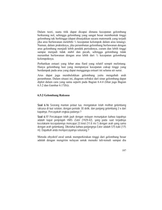 Dalam teori, suatu titik dapat dicapai dimana kecepatan gelombang
berkurang nol, sehingga gelombang yang sangat besar membentuk tinggi
gelombang tak berhingga (dapat ditunjukkan secara matematik yang terjadi
jika arus berlawanan melebihi ½ kecepatan kelompok dalam arus tenang).
Namun, dalam prakteknya, jika perambatan gelombang berlawanan dengan
arus gelombang menjadi lebih pendek periodenya, curam dan lebih tinggi
sampai menjadi tidak stabil dan pecah, sehingga gelombang tidak
merambat berlawanan dengan arus lebih dari ½ kecepatan gelombang
kelompoknya.
Perhatikan estuari yang lebar atau fiard yang relatif sempit melintang.
Hanya gelombang laut yang mempunyai kecepatan cukup tinggi yang
berdampak pada arus yang dapat menggangu estuari ini selama air surut.
Arus dapat juga membelokkan gelombang yaitu mengubah arah
perambatan. Dalam situasi ini, diagram refraksi dari sinar gelombang dapat
diplot dalam cara yang sama seperti pada Bagian 6.4.4 (lihat juga Bagian
6.5.2 dan Gambar 6.17(b)).
6.5.2 Gelombang Raksasa
Soal 6.16 Seorang mantan pelaut tua, mengatakan telah melihat gelombang
raksasa di laut selatan, dengan periode 30 detik, dan panjang gelombang 2 x dari
kapalnya. Percayakah engkau padanya ?
Soal 6.17 Percakapan lebih jauh dengan nelayan menunjukan bahwa kapalnya
adalah kapal penjelajah HMS Exter (1929-42), yang pada saat terjadinya
kecelakann kecepatannya mencapai 23 knot (11.8 ms-1) dengan arah yang sama
dengan arah gelombang. Diketahui bahwa panjangnya Exter adalah 575 kaki (175
m). Dapatkah anda mempercayainya sekarang ?
Metoda obyektif awal untuk memperkirakan tinggi dari gelombang besar
adalah dengan mengirim nelayan untuk menaiki tali-temali sampai dia
187
 