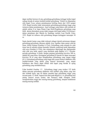 dapat melihat horison di atas gelombang-gelombang tertinggi ketika kapal
sedang berada di antara lembah-lembah gelombang. Tehnik ini dilgunakan
oleh kapal Venus selama perjalanannya keliling dunia dari 1836 sampai
1839. Kapal tersebut tidak menemukan gelombang-gelombang tinggi yang
istimewa dalam perjalanannya –hasil tertinggi yang diukur oleh metoda ini
adalah sekitar 8 m, lepas Pantai Cape Horn.Pengukuran gelombang yang
lebih akurat ditemukan secara tidak sengaja oleh kapal tanker US Ramapo,
dalam perjalanan dari Manila ke Sandiego melalui Laut Pasifik Utara,
1933. Kapal ini terbawa oleh gelombang dengan ketinggian mencapai 34
m.
Suatu daerah lautan yang tidak terkenal sebagai daerah pertemuan dengan
gelombang-gelombang rakasasa adalah Arus Agulhas lepas pantai sebe;ah
timur Afrika Selatan (Gambar 6.17(a)). Gelombang yang menjala ke arah
timur laut di sebelah selatan Samudra Atlantik cenderung untuk dipusatkan
oleh arus (Gambar 6.17(b)), dan selanjjutnya dipertinggi dan diperpendek
oleh efek arus balik seperti yang diuraikan pada Bagian 6.5.1. Perioda-
perioda gelombang 14 detik, dengan panjang gelombang kira-kira 300 m,
adalah hal yang biasa. Ketinggian gelombang di daerah ini dapat mencapai
kira-kira 30 m yang akan menghasilkan gelombang yang sangat tinggi
(0.1). Gelombang-gelombang yang tinggi dan curam bisanya didahului oleh
lembah-lembah yang dalam yang muncul bersamaan, yang sangat
berbahaya dan hanya dapat dilihat oleh kapal yang berada di ujung
gelombang yang mendahuluinya.
Lihat kembali Gambar 1.5. Gelombang tinggi yang terukur 122 detik
dalam pencatat gelombang didahului oleh lembah yang dalam yang lain
dari lembah biasa, tapi itu bukan masalah bagi gelombang tinggi yang
tercatat pada 173 detik. Seperti kita lihat pada Bagian 6.1.4, gelombang laut
jarang muncul secara teratur, dan biasanya tidak mungkin untuk
memperkirakan tinggi dari masing-masing gelombang, ataupun kedalaman
masing-masing lembah.
188
 