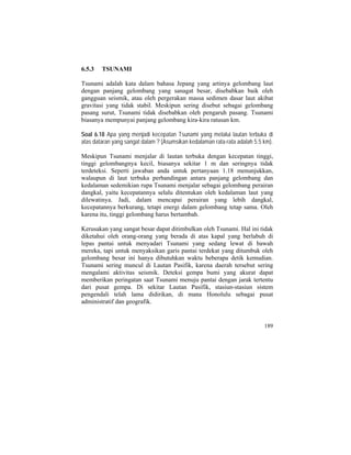 6.5.3 TSUNAMI
Tsunami adalah kata dalam bahasa Jepang yang artinya gelombang laut
dengan panjang gelombang yang sanagat besar, disebabkan baik oleh
gangguan seismik, atau oleh pergerakan massa sedimen dasar laut akibat
gravitasi yang tidak stabil. Meskipun sering disebut sebagai gelombang
pasang surut, Tsunami tidak disebabkan oleh pengaruh pasang. Tsunami
biasanya mempunyai panjang gelombang kira-kira ratusan km.
Soal 6.18 Apa yang menjadi kecepatan Tsunami yang melalui lautan terbuka di
atas dataran yang sangat dalam ? (Asumsikan kedalaman rata-rata adalah 5.5 km).
Meskipun Tsunami menjalar di lautan terbuka dengan kecepatan tinggi,
tinggi gelombangnya kecil, biasanya sekitar 1 m dan seringnya tidak
terdeteksi. Seperti jawaban anda untuk pertanyaan 1.18 menunjukkan,
walaupun di laut terbuka perbandingan antara panjang gelombang dan
kedalaman sedemikian rupa Tsunami menjalar sebagai gelombang perairan
dangkal, yaitu kecepatannya selalu ditentukan oleh kedalaman laut yang
dilewatinya. Jadi, dalam mencapai perairan yang lebih dangkal,
kecepatannya berkurang, tetapi energi dalam gelombang tetap sama. Oleh
karena itu, tinggi gelombang harus bertambah.
Kerusakan yang sangat besar dapat ditimbulkan oleh Tsunami. Hal ini tidak
diketahui oleh orang-orang yang berada di atas kapal yang berlabuh di
lepas pantai untuk menyadari Tsunami yang sedang lewat di bawah
mereka, tapi untuk menyaksikan garis pantai terdekat yang ditumbuk oleh
gelombang besar ini hanya dibutuhkan waktu beberapa detik kemudian.
Tsunami sering muncul di Lautan Pasifik, karena daerah tersebut sering
mengalami aktivitas seismik. Deteksi gempa bumi yang akurat dapat
memberikan peringatan saat Tsunami menuju pantai dengan jarak tertentu
dari pusat gempa. Di sekitar Lautan Pasifik, stasiun-stasiun sistem
pengendali telah lama didirikan, di mana Honolulu sebagai pusat
administratif dan geografik.
189
 