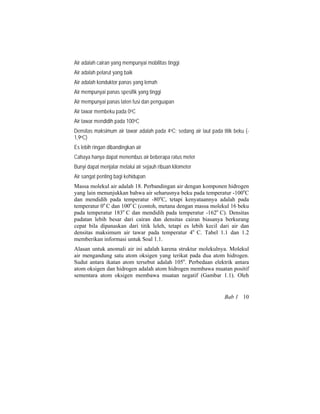Air adalah cairan yang mempunyai mobilitas tinggi
Air adalah pelarut yang baik
Air adalah konduktor panas yang lemah
Air mempunyai panas spesifik yang tinggi
Air mempunyai panas laten fusi dan penguapan
Air tawar membeku pada 0oC
Air tawar mendidih pada 100oC
Densitas maksimum air tawar adalah pada 4oC; sedang air laut pada titik beku (-
1,9oC)
Es lebih ringan dibandingkan air
Cahaya hanya dapat menembus air beberapa ratus meter
Bunyi dapat menjalar melalui air sejauh ribuan kilometer
Air sangat penting bagi kehidupan
Massa molekul air adalah 18. Perbandingan air dengan komponen hidrogen
yang lain menunjukkan bahwa air seharusnya beku pada temperatur -100o
C
dan mendidih pada temperatur -80o
C, tetapi kenyataannya adalah pada
temperatur 0o
C dan 100o
C (contoh, metana dengan massa molekul 16 beku
pada temperatur 183o
C dan mendidih pada temperatur -162o
C). Densitas
padatan lebih besar dari cairan dan densitas cairan biasanya berkurang
cepat bila dipanaskan dari titik leleh, tetapi es lebih kecil dari air dan
densitas maksimum air tawar pada temperatur 4o
C. Tabel 1.1 dan 1.2
memberikan informasi untuk Soal 1.1.
Alasan untuk anomali air ini adalah karena struktur molekulnya. Molekul
air mengandung satu atom oksigen yang terikat pada dua atom hidrogen.
Sudut antara ikatan atom tersebut adalah 105o
. Perbedaan elektrik antara
atom oksigen dan hidrogen adalah atom hidrogen membawa muatan positif
sementara atom oksigen membawa muatan negatif (Gambar 1.1). Oleh
Bab 1 10
 