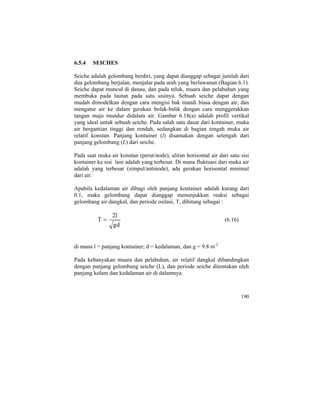 6.5.4 SEICHES
Seiche adalah gelombang berdiri, yang dapat dianggap sebagai jumlah dari
dua gelombang berjalan, menjalar pada arah yang berlawanan (Bagian 6.1).
Seiche dapat muncul di danau, dan pada teluk, muara dan pelabuhan yang
membuka pada lautan pada satu sisinya. Sebuah seiche dapat dengan
mudah dimodelkan dengan cara mengisi bak mandi biasa dengan air, dan
mengatur air ke dalam gerakan bolak-balik dengan cara menggerakkan
tangan maju mundur didalam air. Gambar 6.18(a) adalah profil vertikal
yang ideal untuk sebuah seiche. Pada salah satu dasar dari kontainer, muka
air bergantian tinggi dan rendah, sedangkan di bagian tengah muka air
relatif konstan. Panjang kontainer (l) disamakan dengan setengah dari
panjang gelombang (L) dari seiche.
Pada saat muka air konstan (perut/node), aliran horisontal air dari satu sisi
kontainer ke sisi lain adalah yang terbesar. Di mana fluktuasi dari muka air
adalah yang terbesar (simpul/antinode), ada gerakan horisontal minimal
dari air.
Apabila kedalaman air dibagi oleh panjang kontainer adalah kurang dari
0.1, maka gelombang dapat dianggap menunjukkan reaksi sebagai
gelombang air dangkal, dan periode osilasi, T, dihitung sebagai :
dg
l2
T = (6.16)
di mana l = panjang kontainer; d = kedalaman; dan g = 9.8 m-2
Pada kebanyakan muara dan pelabuhan, air relatif dangkal dibandingkan
dengan panjang gelombang seiche (L), dan periode seiche ditentukan oleh
panjang kolam dan kedalaman air di dalamnya.
190
 
