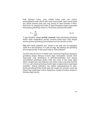 Pada beberapa kolam, yang terbuka kelaut pada satu sisinya,
memungkinkan untuk sebuah node untuk muncul pada pintu masuk kolam
dan sebuah antinode pada arah yang menuju ke darat (Gambar 6.18(b)).
Pada kasus ini, panjang dari kolam (l) dapat disamakan dengan seperempat
dari panjang gelombang seiche (L). Persamaan untuk periode adalah :
dg
l4
T = (6.17)
T juga diketahui sebagai periode resonansi. Pada gelombang-gelombang
berdiri untuk memperkuat, periode resonansi kolam harus sama dengan
periode gerakan gelombang atau kelipatan kecil dari periode tersebut.
Soal 6.19 Sebuah pelabuhan kecil, terbuka ke laut pada satu sisi panjangnya
adalah 90 m dan kedalaman 10 m pada air tinggi. Apa akibatnya dari gelombang
besar dengan periode 18 detik yang menuju ke mulut pelabuhan?
Jawaban anda atas Soal 6.19 adalah suatu contoh dari bagaimana datangnya
gelombang dengan frekuensi tertentu dapat menciptakan masalah untuk
kapal-kapal yang ditambatkan di pelabuhan-pelabuhan kecil dengan
menyebabkan gelombang berdiri. Pada saat seiche di bak mandi dapat
dibuat ‘tumpah ruah’ jika dilakukan terus dalam waktu yang lama (Gambar
6.18 (c)), jadi sebuah gelombang berdiri dapat menghancurkan kapal-kapal
menabrak dinding pelabuhan, atau bahkan melemparkannya ke darat.
Ketika gelombang berdiri berada pada titik rendah dari antinode, masih ada
bahaya bagi kapal-kapal terkena dampaknya, hingga kerusakan sampai ke
lambung kapal mereka.
191
 