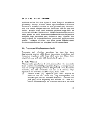6.6 PENGUKURAN GELOMBANG
Bermacam-macam alat telah digunakan untuk mengukur karakteristik
gelombang. Contohnya, alat ukur tekanan dapat ditempatkan di atas dasar
laut dan akan mendeteksi frekuensi dan besar gelombang yang malaluinya.
Alat ukur tekanan daengan sensitivitas sekitar satu dari satu juta telah
tersedia. Alat-alat serupa dapat mendeteksi perubahan tinggi muka air
dengan orde lebih kecil dari sentimeter dari kedalaman laut beberapa ribu
meter. Metoda lain adalah dengan menempatkan alat sejenis alat pengukur
kecepatan dalam pelampung yang ditambatkan yang kemudian akan
mendeteksi naik dan turunnya gelombang yang merubah posisi pelampung
tersebut. Pengukuran gelombang yang paling banyak dilakukan adalah
dengan menggunakan satu atau lainnya dari metoda-metoda di atas.
6.6.1 Pengamatan Gelombang dengan Satelit
Pengamatan dari gelombang permukaan laut yang juga dapat
dipertanggung jawabkan adalah dengan menggunakan penginderaan jauh
berdasarkan pengukuran satelit. Empat teknik utama akan dibahas disini,
tetapi teknik yang lebih detail tidak akan dibahas di bagian ini :
1. Radar Altimetri
Altimeter radar, yang berada di satelit, memancarkan pulsa-pulsa radar
dalam kecepatan sekitar 1000 pulsa per detik langsung ke atas permukaan
laut, dan setiap pulsa yang dipantulkan ditangkap oleh sensor. Pulsa radar
menembus, dan tidak dipantulkan oleh uap air di atmosfer, tetapi
dipantulkan oleh permukaan laut. Dua hal yang diukur adalah :
(i) Rata-rata waktu yang diperlukan pulsa untuk menjalar ke
permukaan laut dan kembali lagi, yang memungkinkan utuk
mengukur jarak rata-rata permukaan laut-satelit. Keakuratan dari
jarak yang diukur bergantung pada keadaan laut. Untuk H1/3
dibawah atau sama dengan 8m, keakuratan sekitar 8cm, dan untuk
193
 