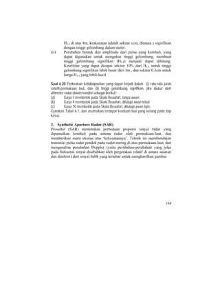 H1/3 di atas 8m, keakuratan adalah sekitar xcm, dimana x signifikan
dengan tinggi gelombang dalam meter.
(ii) Perubahan bentuk dan amplitudo dari pulsa yang kembali, yang
dapat digunakan untuk mengukur tinggi gelombang, membuat
tinggi gelombang signifikan (H1/3) menjadi dapat dihitung.
Ketelitian yang dapat dicapai sekitar 10% dari H1/3 untuk tinggi
gelombang signifikan lebih besar dari 3m , dan sekitar 0.3cm untuk
harga H1/3 yang lebih kecil.
Soal 6.20 Perkirakan ketidakpastian yang dapat terjadi dalam (i) rata-rata jarak
satelit-permukaan laut, dan (ii) tinggi gelombang signifikan, jika diukur oleh
altimeter radar dalam kondisi sebagai berikut :
(a) Gaya 1 membelok pada Skala Beaufort, tanpa awan;
(b) Gaya 4 membelok pada Skala Beaufort, ditutupi awan tebal;
(c) Gaya 10 membelok pada Skala Beaufort, ditutupi awan tipis.
Gunakan Tabel 6.1, dan asumsikan terdapat keadaan laut yang tenang pada tiap
kasus.
2. Synthetic Aparture Radar (SAR)
Prosedur (SAR) memetakan perbedaan proporsi sinyal radar yang
dipantulkan kembali pada antena radar oleh permukaan-laut, dan
memberikan suatu ukuran atas ‘kekesatannya’. Tehnik ini membutuhkan
transmisi pulsa radar pendek pada sudut miring di atas permukaan-laut, dan
menganalisa perubahan Doppler (yaitu perubahan-perubahan yang jelas
pada frekuensi sinyal disebabkan oleh pergerakan relatif di antara sasaran
dan detektor) dari sinyal balik yang tersebar untuk menghasilkan gambar.
194
 