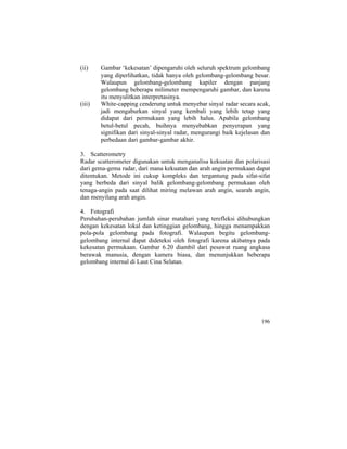 (ii) Gambar ‘kekesatan’ dipengaruhi oleh seluruh spektrum gelombang
yang diperlihatkan, tidak hanya oleh gelombang-gelombang besar.
Walaupun gelombang-gelombang kapiler dengan panjang
gelombang beberapa milimeter mempengaruhi gambar, dan karena
itu menyulitkan interpretasinya.
(iii) White-capping cenderung untuk menyebar sinyal radar secara acak,
jadi mengaburkan sinyal yang kembali yang lebih tetap yang
didapat dari permukaan yang lebih halus. Apabila gelombang
betul-betul pecah, buihnya menyebabkan penyerapan yang
signifikan dari sinyal-sinyal radar, mengurangi baik kejelasan dan
perbedaan dari gambar-gambar akhir.
3. Scatterometry
Radar scatterometer digunakan untuk menganalisa kekuatan dan polarisasi
dari gema-gema radar, dari mana kekuatan dan arah angin permukaan dapat
ditentukan. Metode ini cukup kompleks dan tergantung pada sifat-sifat
yang berbeda dari sinyal balik gelombang-gelombang permukaan oleh
tenaga-angin pada saat dilihat miring melawan arah angin, searah angin,
dan menyilang arah angin.
4. Fotografi
Perubahan-perubahan jumlah sinar matahari yang terefleksi dihubungkan
dengan kekesatan lokal dan ketinggian gelombang, hingga menampakkan
pola-pola gelombang pada fotografi. Walaupun begitu gelombang-
gelombang internal dapat dideteksi oleh fotografi karena akibatnya pada
kekesatan permukaan. Gambar 6.20 diambil dari pesawat ruang angkasa
berawak manusia, dengan kamera biasa, dan menunjukkan beberapa
gelombang internal di Laut Cina Selatan.
196
 