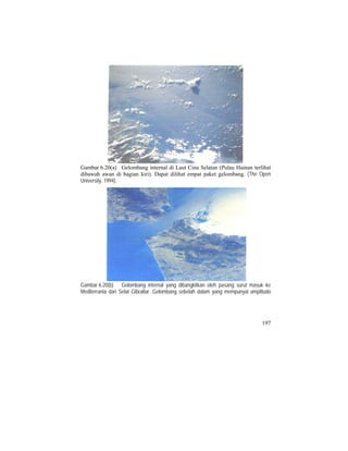 Gambar 6.20(a) Gelombang internal di Laut Cina Selatan (Pulau Hainan terlihat
dibawah awan di bagian kiri). Dapat dilihat empat paket gelombang. (The Open
University, 1994).
Gambar 6.20(b) Gelombang internal yang dibangkitkan oleh pasang surut masuk ke
Mediterrania dari Selat Gibraltar. Gelombang sebelah dalam yang mempunyai amplitudo
197
 