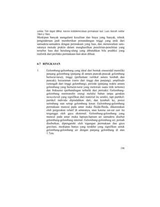 sekitar 15m dapat dilihat, karena ketidakmerataan permukaan laut. Luas daerah sekitar
74km x 74km.
Meskipun banyak mengalami kesulitan dan biaya yang banyak, tehnik
penginderaan jauh memberikan pemandangan tinggi yang unik dari
samudera-samudera dengan permukaan yang luas, dan menawarkan satu-
satunya metode praktis dalam menghasilkan penelitian-penelitian yang
tersebar luas dan berulang-ulang yang dibutuhkan bila prediksi yang
realistik dari perilaku permukaan-laut akan dibuat.
6.7 RINGKASAN
1 Gelombang-gelombang yang ideal dari bentuk sinusoidal memiliki
panjang gelombang (panjang di antara puncak-puncak gelombang
berturut-turut), tinggi (perbedaan vertikal antara lembah dan
puncak), kecuraman (rasio dari tinggi dan panjang), amplitudo
(setengah dari tinggi gelombang), periode (panjang waktu antara
gelombang yang berturut-turut yang melewati suatu titik tertentu)
dan frekuensi (perbandingan terbalik dari periode). Gelombang-
gelombang mentransfer energi melalui bahan tanpa gerakan
menyeluruh yang signifikan dari material itu sendiri, tapi partikel-
partikel individu dipindahkan dari, dan kembali ke, posisi
setimbang saat setiap gelombang lewat. Gelombang-gelombang
permukaan muncul pada antar muka fluida-fluida, dikarenakan
oleh pergerakan relatif di antaranya, atau karena zat-zat cair itu
terganggu oleh gaya eksternal. Gelombang-gelombang yang
muncul pada antar muka lapisan-lapisan air samudera disebut
gelombang-gelombang internal. Gelombang-gelombang air, pernah
disebutkan, dipengaruhi oleh tegangan permukaan dan gaya
gravitasi, meskipun hanya yang terakhir yang signifikan untuk
gelombang-gelombang air dengan panjang gelombang di atas
1.7cm.
198
 
