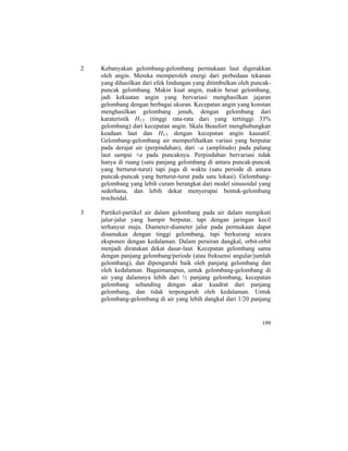 2 Kebanyakan gelombang-gelombang permukaan laut digerakkan
oleh angin. Mereka memperoleh energi dari perbedaan tekanan
yang dihasilkan dari efek lindungan yang ditimbulkan oleh puncak-
puncak gelombang. Makin kuat angin, makin besar gelombang,
jadi kekuatan angin yang bervariasi menghasilkan jajaran
gelombang dengan berbagai ukuran. Kecepatan angin yang konstan
menghasilkan gelombang jenuh, dengan gelombang dari
karateristik H1/3 (tinggi rata-rata dari yang tertinggi 33%
gelombang) dari kecepatan angin. Skala Beaufort menghubungkan
keadaan laut dan H1/3 dengan kecepatan angin kausatif.
Gelombang-gelombang air memperlihatkan variasi yang berputar
pada derajat air (perpindahan), dari –a (amplitudo) pada palung
laut sampai +a pada puncaknya. Perpindahan bervariasi tidak
hanya di ruang (satu panjang gelombang di antara puncak-puncak
yang berturut-turut) tapi juga di waktu (satu periode di antara
puncak-puncak yang berturut-turut pada satu lokasi). Gelombang-
gelombang yang lebih curam berangkat dari model sinusoidal yang
sederhana, dan lebih dekat menyerupai bentuk-gelombang
trochoidal.
3 Partikel-partikel air dalam gelombang pada air dalam mengikuti
jalur-jalur yang hampir berputar, tapi dengan jaringan kecil
terhanyut maju. Diameter-diameter jalur pada permukaan dapat
disamakan dengan tinggi gelombang, tapi berkurang secara
eksponen dengan kedalaman. Dalam perairan dangkal, orbit-orbit
menjadi diratakan dekat dasar-laut. Kecepatan gelombang sama
dengan panjang gelombang/periode (atau frekuensi angular/jumlah
gelombang), dan dipengaruhi baik oleh panjang gelombang dan
oleh kedalaman. Bagaimanapun, untuk gelombang-gelombang di
air yang dalamnya lebih dari ½ panjang gelombang, kecepatan
gelombang sebanding dengan akar kuadrat dari panjang
gelombang, dan tidak terpengaruh oleh kedalaman. Untuk
gelombang-gelombang di air yang lebih dangkal dari 1/20 panjang
199
 