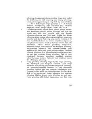 gelombang, kecepatan gelombang sebanding dengan akar kuadrat
dari kedalaman, dan tidak tergantung pada panjang gelombang.
Untuk gelombang-gelombang air yang ideal, tiga karakteristiknya
c, L, dan T berhubungan dengan persamaan c = L/T. Sebagai
tambahan, masing-masing dapat dinyatakan yang berkenaan
dengan dua variabel. Sebagai contoh c = 1.56 T dan L = 1.56 T2
.
4 Gelombang-gelombang dengan ukuran berbeda menjadi tercerai-
berai, karena yang memiliki panjang gelombang lebih besar dan
periode yang lebih lama merambat lebih cepat daripada
gelombang-gelombang yang lebih kecil. Apabila dua deretan
gelombang dengan panjang gelombang dan amplitudo yang serupa
merambat pada daerah laut yang sama, mereka berinteraksi. Di
mana mereka berada dalam fase tertentu, perpindahan digandakan,
sedangkan ketika mereka berada di luar fase tertentu, tidak ada
perpindahan. Sebuah deretan gelombang menghasilkan,
perambatan sebagai suatu rangkaian dari kelompok gelombang,
masing-masing dipisahkan dari kelompok-kelompok yang
berdekatan oleh daerah yang hampir tanpa gelombang. Kecepatan
kelompok gelombang di air dalam adalah setengah kecepatan rata-
rata dari dua komponen deretan gelombang. Pada air yang
mendangkal, kecepatan gelombang mendekati kecepatan
kelompok, hingga keduanya bertepatan pada kedalaman kurang
dari 1/20 panjang gelombang.
5 Energi gelombang sebanding dengan kuadrat tinggi gelombang,
dan diperbanyak pada kecepatan kelompok. Total energi
diperhemat pada panjang yang diberikan dari puncak gelombang,
jadi gelombang-gelombang memasuki air yang mendangkal
bertambah tingginya pada saat kecepatan kelompoknya turun.
Tenaga gelombang adalah energi gelombang yang diperbanyak per
detik per unit panjang dari puncak gelombang (atau kecepatan
gelombang dikalikan dengan energi gelombang per unit area).
Energi gelombang telah berhasil dipergunakan pada skala kecil,
200
 