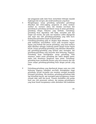 tapi penggunaan pada skala besar memerlukan beberapa masalah
lingkungan dan navigasi, dan modal pembiayaan yang besar.
6 Menghilangnya energi gelombang (pelemahan gelombang)
dihasilkan dari white-capping, pergeseran di antara molekul-
molekul air, resistansi udara, dan interaksi non-linear dari
gelombang ke gelombang (pertukaran energi di antara gelombang-
gelombang dengan frekuensi yang berbeda). Gelombang-
gelombang besar digerakkan oleh badai, merambat jauh dari
tempat asal mereka, dan pada saat terjadinya sedikit dipengaruhi
oleh angin atau oleh gelombang-gelombang yang lebih kecil.
Kebanyakan pelemahan terjadi di daerah badai.
7 Gelombang-gelombang pada air dangkal dapat dibiaskan. Variasi
pada kedalaman menyebabkan variasi pada kecepatan bagian-
bagian yang berbeda dari puncak gelombang, yang mana hasilnya
dapat dibiaskan sehingga cenderung paralel dengan kontur bagian
bawah. Energi gelombang-gelombang yang dibiaskan dihematkan,
jadi gelombang-gelombang yang bertemu akan meningkat, dan
gelombang-gelombang yang menyebar akan berkurang, tingginya.
Gelombang besar meningkatkan energi gelombang. Pada
umumnya, makin curam gelombang dan makin dangkal pantai,
makin jauh dimulainya pengikisan lepas pantai. Gelombang-
gelombang besar membentuk deretan yang terus-menerus dari tipe
curam sampai gelombang-gelombang besar dengan periode yang
lama.
8 Gelombang-gelombang yang diperbanyak dengan suatu arus telah
berkurang tingginya sedangkan arus-balik meningkatkan tinggi
gelombang, kecuali kecepatan arus menekan setengah kecepatan
kelompok gelombang. Jika demikian, gelombang-gelombang tidak
lagi bertambah banyak, tapi meningkat pada ketinggiannya sampai
menjadi tidak stabil dan pecah. Tsunami disebabkan oleh gempa
bumi atau oleh penurunan sedimen, dan panjang gelombangnya
yang besar berarti kecepatannya selalu ditentukan oleh kedalaman
201
 