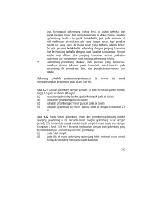 laut. Ketinggian gelombang cukup kecil di lautan terbuka, tapi
dapat menjadi besar dan menghancurkan di dekat pantai. Seiches
(gelombang berdiri) bergerak bolak-balik, jadi pada antinode di
sini perbedaan permukaan air yang sangat besar, tapi gerakan
lateral air yang kecil di mana node yang terbalik adalah benar.
Periode gerakan bolak-balik sebanding dengan panjang kontainer
dan berbanding terbalik dengan akar kuadrat kedalaman. Sebuah
seiche siap dibuat jika panjang kontainer adalah perkalian
sederhana dari seperempat dari panjang gelombang seiche.
9 Gelombang-gelombang diukur oleh metoda yang bervariasi,
misalnya ukuran tekanan pada dasar-laut, accelerometer pada
pelampung di permukaan laut, dan penginderaan-remote dari
satelit.
Sekarang cobalah pertanyaan-pertanyaan di bawah ini untuk
menggabungkan pengertian anda akan Bab ini.
Soal 6.21 Sebuah gelombang dengan periode 10 detik mendekati pantai memiliki
tinggi 1 m pada air dalam. Hitunglah :
(a) kecepatan gelombang dan kecepatan kelompok pada air dalam;
(b) kecuraman gelombang pada air dalam;
(c) kekuatan gelombang per meter puncak pada air dalam;
(d) kekuatan gelombang per meter puncak pada air dengan kedalaman 2.5
m.
Soal 6.22 Suatu sistem gelombang terdiri dari gelombang-gelombang pendek
(panjang gelombang 6 m) bersama-sama dengan gelombang besar dengan
periode 22s. bertambah banyak melalui celah sempit di mana suatu arus dengan
kecepatan 3 knot (1.54 ms-1) bergerak berlawanan dengan arah gelombang yang
bertambah banyak. Jelaskan karakteristik gelombang :
(a) pada celah sempit;
(b) pada titik di mana gelombang-gelombang telah melewati celah sempit
menuju ke daerah di mana arus dapat diabaikan.
202
 