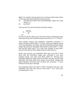 Soal 7.1 Ke manakah arah dan kira-kira besar (menurut keadaan pada Gambar
7.2) dari gaya-gaya yang menghasilkan pasang surut pada :
(a) suatu titik di permukaan Bumi yang dilambangkan dengan titik X pada
Gambar 7.2?
(b) pusat Bumi?
Gaya gravitasi (Fg) antara dua benda dirumuskan sebagai :
2
21
g
R
MGM
F =
(7.1)
Di mana M1 dan M2 adalah massa dari kedua benda, R adalah jarak antara
kedua pusat benda, dan G adalah konstanta universal (6.6 x 10-11
Nm2
kg-2
).
Anda mungkin bingung akan bagaimana mengartikan persamaan 7.1
dengan pernyataan pada Gambar 7.2 bahwa jarak gaya penghasil pasang
surut yang didesakkan oleh Bulan pada Bumi berbanding terbalik dengan
pangkat tiga dari jarak. Bayangkan titik bertanda E pada Gambar 7.3. Daya
tarik gravitasi Bulan pada E (FgE) lebih besar daripada di pusat Bumi,
karena E lebih dekat ke Bulan dengan jarak dari radius Bumi (a).
Karena gaya gravitasi yang didesakkan Bulan pada suatu titik di pusat
Bumi sama dan berlawanan dengan gaya sentrifugal di sana, gaya
penghasil pasang surut pada pusat Bumi adalah nol. Sekarang gaya
sentrifugal adalah sama pada semua titik di Bumi, dan gaya gravitasi yang
didesakkan oleh Bulan adalah sama dengan di pusat Bumi, sehingga kita
dapat mengganti pernyataan pada sisi-kanan dari persamaan 7.1 (yaitu
GM1M2/R2
) untuk gaya sentrifugal.
Gaya penghasil pasang surut pada E (TPFE) dirumuskan oleh gaya yang
disebabkan oleh daya tarik gravitasi Bulan pada E (FgE) minus gaya
sentrifugal pada E, yaitu :
208
 