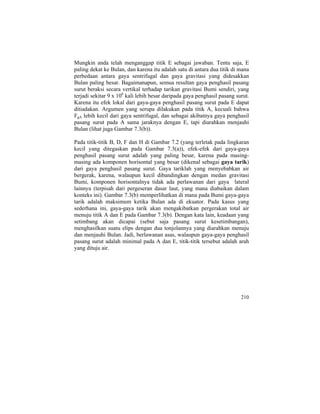 Mungkin anda telah menganggap titik E sebagai jawaban. Tentu saja, E
paling dekat ke Bulan, dan karena itu adalah satu di antara dua titik di mana
perbedaan antara gaya sentrifugal dan gaya gravitasi yang didesakkan
Bulan paling besar. Bagaimanapun, semua resultan gaya penghasil pasang
surut beraksi secara vertikal terhadap tarikan gravitasi Bumi sendiri, yang
terjadi sekitar 9 x 106
kali lebih besar daripada gaya penghasil pasang surut.
Karena itu efek lokal dari gaya-gaya penghasil pasang surut pada E dapat
ditiadakan. Argumen yang serupa dilakukan pada titik A, kecuali bahwa
FgA lebih kecil dari gaya sentrifugal, dan sebagai akibatnya gaya penghasil
pasang surut pada A sama jaraknya dengan E, tapi diarahkan menjauhi
Bulan (lihat juga Gambar 7.3(b)).
Pada titik-titik B, D, F dan H di Gambar 7.2 (yang terletak pada lingkaran
kecil yang ditegaskan pada Gambar 7.3(a)), efek-efek dari gaya-gaya
penghasil pasang surut adalah yang paling besar, karena pada masing-
masing ada komponen horisontal yang besar (dikenal sebagai gaya tarik)
dari gaya penghasil pasang surut. Gaya tariklah yang menyebabkan air
bergerak, karena, walaupun kecil dibandingkan dengan medan gravitasi
Bumi, komponen horisontalnya tidak ada perlawanan dari gaya lateral
lainnya (terpisah dari pergeseran dasar laut, yang mana diabaikan dalam
konteks ini). Gambar 7.3(b) memperlihatkan di mana pada Bumi gaya-gaya
tarik adalah maksimum ketika Bulan ada di ekuator. Pada kasus yang
sederhana ini, gaya-gaya tarik akan mengakibatkan pergerakan total air
menuju titik A dan E pada Gambar 7.3(b). Dengan kata lain, keadaan yang
setimbang akan dicapai (sebut saja pasang surut kesetimbangan),
menghasilkan suatu elips dengan dua tonjolannya yang diarahkan menuju
dan menjauhi Bulan. Jadi, berlawanan asas, walaupun gaya-gaya penghasil
pasang surut adalah minimal pada A dan E, titik-titik tersebut adalah arah
yang dituju air.
210
 