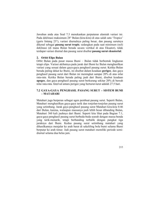 Jawaban anda atas Soal 7.3 menekankan perputaran alamiah variasi ini.
Pada deklinasi maksimum 28° Bulan (kira-kira) di atas salah satu ‘Tropics’
(garis lintang 23°), variasi diurnalnya paling besar, dan pasang surutnya
dikenal sebagai pasang surut tropis; sedangkan pada saat minimum (nol)
deklinasi (di mana Bulan berada secara vertikal di atas Ekuator), tidak
terdapat variasi diurnal dan pasang surut disebut pasang surut ekuatorial.
2. Orbit Elips Bulan
Orbit Bulan pada pusat massa Bumi – Bulan tidak berbentuk lingkaran
tetapi elips. Variasi akibatnya pada jarak dari Bumi ke Bulan menghasilkan
variasi yang sesuai dalam gaya-gaya penghasil pasang surut. Ketika Bulan
berada paling dekat ke Bumi, ini disebut dalam keadaan perigee, dan gaya
penghasil pasang surut dari Bulan ini meningkat sampai 20% di atas nilai
rata-rata. Ketika Bulan berada paling jauh dari Bumi, disebut keadaan
apogee, dan gaya penghasil pasang surut berkurang sekitar 20% di bawah
nilai rata-rata. Interval antara perigee yang berturut-turut adalah 27.5 hari.
7.2 GAYA-GAYA PENGHASIL PASANG SURUT – SISTEM BUMI
– MATAHARI
Matahari juga berperan sebagai agen pembuat pasang surut. Seperti Bulan,
Matahari menghasilkan gaya-gaya tarik dan tonjolan-tonjolan pasang surut
yang setimbang. Jarak gaya penghasil pasang surut Matahari kira-kira 0.46
dari Bulan, karena, walaupun massanya jauh lebih besar dibanding Bulan,
Matahari 360 kali jauhnya dari Bumi. Seperti kita lihat pada Bagian 7.1,
gaya-gaya penghasil pasang surut berbeda-beda searah dengan massa benda
yang tarik-menarik, tetapi berbanding terbalik dengan pangkat tiga
jaraknya dari Bumi. Kedua pasang surut setimbang matahari yang
dihasilkannya menjalar ke arah barat di sekeliling bola bumi selama Bumi
berputar ke arah timur. Jadi pasang surut matahari memiliki periode semi-
diurnal selama dua belas jam.
215
 