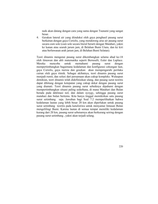 naik akan datang dengan cara yang sama dengan Tsunami yang sangat
besar.
4. Gerakan lateral air yang diinduksi oleh gaya penghasil pasang surut
berkaitan dengan gaya Coriolis, yang mendorong arus air pasang surut
secara cum sole (cum sole secara literal berarti dengan Matahari, yakni
ke kanan atau searah jarum jam, di Belahan Bumi Utara, dan ke kiri
atau berlawanan arah jarum jam, di Belahan Bumi Selatan).
Teori dinamis mengenai pasang surut dikembangkan selama abad ke-18
oleh ilmuwan dan ahli matematika seperti Bernoulli, Euler dan Laplace.
Mereka mencoba untuk memahami pasang surut dengan
mempertimbangkan bagaimana kedalaman dan konfigurasi cekungan laut,
gaya Coriolis, gaya inersia dan gesekan akan mempengaruhi perilaku
cairan oleh gaya ritmik. Sebagai akibatnya, teori dinamis pasang surut
menjadi rumit, dan solusi dari persamaan akan cukup kompleks. Walaupun
demikian, teori dinamis telah didefinisikan ulang, dan pasang surut teoritis
dapat dihitung dengan ketepatan yang cukup dekat dengan pasang surut
yang diamati. Teori dinamis pasang surut sebaiknya dipahami dengan
mempertimbangkan situasi paling sederhana, di mana Matahari dan Bulan
berada pada deklinasi nol, dan dalam syzygy, sehingga pasang surut
matahari dan bulan bertemu. Kita hanya tinggal memikirkan satu pasang
surut setimbang saja. Jawaban bagi Soal 7.2 memperlihatkan bahwa
kedalaman lautan yang lebih besar 20 km akan diperlukan untuk pasang
surut setimbang teoritis pada katulistiwa untuk menyamai lintasan Bulan
mengelilingi Bumi. Karena lautan di semua tempat memiliki kedalaman
kurang dari 20 km, pasang surut sebenarnya akan berkurang seiring dengan
pasang surut setimbang , yakni akan terjadi selang.
220
 