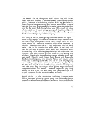 Dari jawaban Soal 7.6 dapat dilihat bahwa lintang yang lebih rendah,
pasang surut akan berselang 900
bujur di belakang pasang surut setimbang
teoritis. Fenomena ini terjadi pada sepanjang kedua sisi katulistiwa ke
lintang-lintang di mana permukaan Bumi (dengan acuan Bulan) mencapai
kecepatan linier sama dengan dua kali kecepatan di mana pasang surut akan
menyebar ke lautan. Pada lintang-lintang yang lebih rendah ini, selang
terbatas pada 6 jam 12 menit, sehingga pasang naik tinggi terjadi 6 jam 12
menit dan 18 jam 36 menit setelah lintasan Bulan berlalu. Pasang surut
demikian dinamakan pasang surut tidak langsung.
Pada lintang di atas 260
, selang pasang surut lebih sebentar dari 6 jam 12
menit. Selang yang tepat selalu konstan untuk suatu tempat tertentu, namun
berkurang dengan meningkatkan derajat lintang, sampai selang nol pada
sekitar lintang 650
. Perhatikan kecepatan pasang surut setimbang di
sekeliling Lingkaran Antartic (66,50
S). Jarak mengelilingi lingkaran adalah
sekitar 17.300 km, dan kecepatan linier adalah sekitar 190 ms-1, yang lebih
kecil dari kecepatan gelombang pasang surut yang diasumsikan ketika
menjawab Soal 7.6(a). Sehingga tidak terjadi selang dan pasang surut yang
sebenarnya tidak akan menemui kesulitan untuk menyamai pasang surut
setimbang bulan teoritis, dan, dalam teori, pasang naik akan terjadi pada
(dan setelah 12 jam 25 menit) lintasan Bulan. Pasang surut dengan sifat
demikian dinamakan pasang surut langsung. Menurut teori dinamis, semua
pasang surut pada lintang rendah (lebih kecil dari 260
) akan menjadi pasang
surut tidak langsung, dan semua pasang surut pada lintang tinggi (lebih dari
dari 650
) akan menjadi pasang surut langsung. Namun demikian pasang
surut tidak selalu pergi dan mengalir secara paralel dengan katulistiwa,
sebagaimana asumsi teori dinamis. Komponen longitudinal yang cukup
penting dari arus terjadi, dan pola pasang surut yang sebenarnya akan
menjadi lebih rumit daripada teori dinamis yang sederhana.
Sampai saat ini, kita telah mengabaikan konfigurasi cekungan lautan.
Bahkan, hambatan geometri cekungan lautan yang digabungkan dengan
pengaruh gaya Coriolis menghasilkan perkembangan sistem amphidromik,
222
 