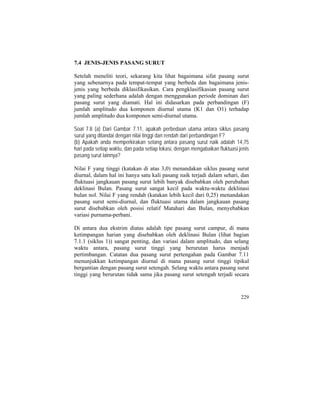 7.4 JENIS-JENIS PASANG SURUT
Setelah meneliti teori, sekarang kita lihat bagaimana sifat pasang surut
yang sebenarnya pada tempat-tempat yang berbeda dan bagaimana jenis-
jenis yang berbeda diklasifikasikan. Cara pengklasifikasian pasang surut
yang paling sederhana adalah dengan menggunakan periode dominan dari
pasang surut yang diamati. Hal ini didasarkan pada perbandingan (F)
jumlah amplitudo dua komponen diurnal utama (K1 dan O1) terhadap
jumlah amplitudo dua komponen semi-diurnal utama.
Soal 7.8 (a) Dari Gambar 7.11, apakah perbedaan utama antara siklus pasang
surut yang ditandai dengan nilai tinggi dan rendah dari perbandingan F?
(b) Apakah anda memperkirakan selang antara pasang surut naik adalah 14,75
hari pada setiap waktu, dan pada setiap lokasi, dengan mengabaikan fluktuasi jenis
pasang surut lainnya?
Nilai F yang tinggi (katakan di atas 3,0) menandakan siklus pasang surut
diurnal, dalam hal ini hanya satu kali pasang naik terjadi dalam sehari, dan
fluktuasi jangkauan pasang surut lebih banyak disebabkan oleh perubahan
deklinasi Bulan. Pasang surut sangat kecil pada waktu-waktu deklinasi
bulan nol. Nilai F yang rendah (katakan lebih kecil dari 0,25) menandakan
pasang surut semi-diurnal, dan fluktuasi utama dalam jangkauan pasang
surut disebabkan oleh posisi relatif Matahari dan Bulan, menyebabkan
variasi purnama-perbani.
Di antara dua ekstrim diatas adalah tipe pasang surut campur, di mana
ketimpangan harian yang disebabkan oleh deklinasi Bulan (lihat bagian
7.1.1 (siklus 1)) sangat penting, dan variasi dalam amplitudo, dan selang
waktu antara, pasang surut tinggi yang berurutan harus menjadi
pertimbangan. Catatan dua pasang surut pertengahan pada Gambar 7.11
menunjukkan ketimpangan diurnal di mana pasang surut tinggi tipikal
bergantian dengan pasang surut setengah. Selang waktu antara pasang surut
tinggi yang berurutan tidak sama jika pasang surut setengah terjadi secara
229
 