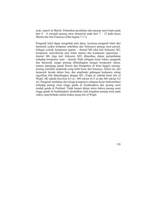 acak, seperti di Manila. Perhatikan perubahan dari pasang surut tropis pada
hari 0 – 6 menjadi pasang surut ekuatorial pada hari 7 – 12 pada kasus
Manila dan San Fransisco (lihat bagian 7.1.1).
Pengaruh lokal dapat mengubah pola dasar, terutama pengaruh lokal dari
harmonik (yakni kelipatan sederhana dari frekuensi) pasang surut parsial.
Sebagai contoh, komponen quarter – diurnal M4 (dua kali frekuensi M2,
komponen semi-diurnal atau bulan utama) dan komponen seperenam –
diurnal M6 (tiga kali frekuensi M2) dihasilkan dalam pertambahan
terhadap komponen semi – diurnal. Pada sebagian besar lokasi, pengaruh
dua harmonik sangat penting dibandingkan dengan komponen utama,
namun sepanjang pantai Dorset dan Hampshire di Selat Inggris masing-
masing memiliki amplitudo yang lebih besar dari biasanya. Selain itu, dua
harmonik berada dalam fase, dan amplitudo gabungan keduanya cukup
signifikan bila dibandingkan dengan M2. (Tepat di sebelah barat Isle of
Wight, M2 adalah kira-kira 0,5 m ; M4 sekitar 0,15 m dan M6 sekitar 0,2
m). Pengaruh tambahan dari ketiga komponen sebagian besar berkontribusi
terhadap pasang surut tinggi ganda di Southampton dan pasang surut
rendah ganda di Portland. Tidak benarn dalam mitos bahwa pasang surut
tinggi ganda di Southampton disebabkan oleh limpahan pasang surut pada
waktu yang berbeda sekitar kedua ujung Isle of Wight.
230
 