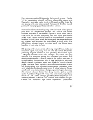 Utara, pengaruh rotasional lebih penting dari pengaruh gesekan . Gambar
7.12 (b) menunjukkan sejumlah profil arus selama siklus pasang surut.
Melemahnya arus dekat bagian bawah profil adalah perilaku tipikal dari
arus pasang surut pada lautan dangkal. Bentuk profil demikian menjadi
penting bila mengingat pergerakan dan distribusi sedimen.
Pada daerah-daerah di mana arus pasang surut cukup kuat, tarikan gesekan
pada dasar laut menghasilkan potongan arus vertikal, dan resultan
turbulensi menyebabkan bercampurnya lapisan air bawah secara vertikal.
Pada daerah lain, di mana arus pasang surut lebih lemah, pencampuran
sedikit terjadi, dengan demikian stratifikasi (lapisan-lapisan air dengan
kepadatan berbeda) dapat terjadi. Perbatasan antar daerah-daerah kontras
dari perairan yang bercampur dan terstratifikasi seringkali secara jelas
didefinisikan, sehingga terdapat perbedaan lateral yang ditandai dalam
kepadatan air pada setiap sisi batas.
Bila pasang surut berlaku seperti gelombang progresif biasa, maka arus
maksimum terjadi pada pasang naik dan surut. Di sisi lain, bila refleksi
gelombang progresif memberikan hasil gelombang berdiri (lihat bagian
7.5.4) yang dihasilkan dalam suatu cekungan, maka salah satu ujung
cekungan akan mengalami pasang naik sedangkan ujung lainnya akan
berada pada pasang surut. Arus akan diarahkan dari ujung di mana level air
menurun menuju ujung di mana level air naik, dan laju arus maksimum
akan berada pada pertengahan pasang surut, bila kedua ujung berada pada
tingkat yang sama. Dalam prakteknya, arus maksimum tidak akan bertemu
baik dengan pasang surut naik/surut, maupun dengan pertengahan pasang
surut, tetapi akan berada pada suatu tempat di antara keduanya. Sebagai
contoh untuk kasus Lautan Utara, osilasi pasang surut sebagian ditentunkan
oleh dimensi cekungan Lautan Utara (yang memiliki periode alamiah
sekitar 40 jam) dan sebagian oleh pasang surut semi-diurnal progresif yang
masuk dari Laut Atlantik. Sehingga, gelombang berdiri dengan tiga nodal
cenderung terbentuk di Lautan Utara. Perairan akan dihempas oleh gaya
Coriolis dan membentuk tiga sistem amphidromik (sebagaimana
233
 