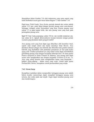 ditunjukkan dalam Gambar 7.8) oleh mekanisme yang sama seperti yang
telah disebutkan secara garis besar dalam Bagian 7.3 dan Gambar 7.10.
Pada kasus Teluk Fundy, Nova Scotia, periode alamiah dari osilasi adalah
sekitar 12,5 jam, yakni dekat dengan periode pasang surut semi-diurnal.
Sehingga, terdapat osilasi beresonansi yang kuat, kisaran pasang surut
sekitar 15 m pada kepala teluk, dan arus pasang surut yang kuat pada
pertengahan pasang surut.
Soal 7.9 Teluk Fundy panjangnya sekitar 270 km, dan memiliki kedalaman rata-
rata sekitar 60 m. Apakah dimensi-dimensi tersebut konsisten dengan periode
resonansi yang disebutkan dalam paragraf terakhir?
Arus pasang surut yang kuat dapat juga dihasilkan oleh konstriksi lokal,
seperti selat sempit antara dua lautan (misalnya Selat Dover). Arus
demikian dikenal sebagai arus hidrolik dan dihasilkan dari gradien tekanan
hidrolik yang disebabkan oleh perbedaan permukaan air laut pada kedua
ujung selat. Gradien permukaan air yang relatif curam dapat menimbulkan
gelombang pasang surut dengan kecepatan beberapa knot. Di mana pantai
Prancis menjorok ke Pulau Channel di Alderney, arus pasang naik dapat
secara rutin menghasilkan arus dengan kecepatan 10 knots (5,14 ms –1).
Arus yang saling bertemu akan menghasilkan lautan yang bergejolak –
bahkan white-capping – dalam cuaca yang cerah. Lautan lepas pantai
Portland Bill, Dorset, merupakan contoh permasalahan yang serupa.
7.4.2 Strom Surge
Komplikasi tambahan dalam memprediksi ketinggian pasang surut adalah
bahwa kondisi meteorologis dapat mengubah ketinggian pasang surut
tertentu, dan waktu pada saat terjadi. Angin dapat menahan pasang surut
atau mendorongnya.
234
 