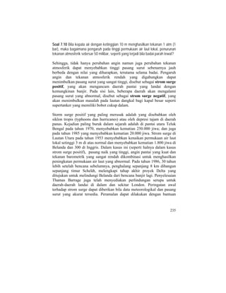 Soal 7.10 Bila kepala air dengan ketinggian 10 m menghasilkan tekanan 1 atm (1
bar), maka bagaimana pengaruh pada tinggi permukaan air laut lokal, penurunan
tekanan atmosferik sebesar 50 milibar, seperti yang terjadi bila badai parah lewat?
Sehingga, tidak hanya perubahan angin namun juga perubahan tekanan
atmosferik dapat menyebabkan tinggi pasang surut sebenarnya jauh
berbeda dengan nilai yang diharapkan, terutama selama badai. Pengaruh
angin dan tekanan atmosferik rendah yang digabungkan dapat
menimbulkan pasang surut yang sangat tinggi, disebut sebagai strom surge
positif, yang akan mengancam daerah pantai yang landai dengan
kemungkinan banjir. Pada sisi lain, beberapa daerah akan mengalami
pasang surut yang abnormal, disebut sebagai strom surge negatif, yang
akan menimbulkan masalah pada lautan dangkal bagi kapal besar seperti
supertanker yang memiliki bobot cukup dalam.
Storm surge positif yang paling merusak adalah yang disebabkan oleh
siklon tropis (typhoons dan hurricanes) atau oleh depresi tajam di daerah
panas. Kejadian paling buruk dalam sejarah adalah di pantai utara Teluk
Bengal pada tahun 1970, menyebabkan kematian 250.000 jiwa; dan juga
pada tahun 1985 yang menyebabkan kematian 20.000 jiwa. Strom surge di
Lautan Utara pada tahun 1953 menyebabkan kenaikan permukaan air laut
lokal setinggi 3 m di atas normal dan menyebabkan kematian 1.800 jiwa di
Belanda dan 300 di Inggris. Dalam kasus ini (seperti halnya dalam kasus
strom surge positif), pasang naik yang tinggi, angin pantai yang kuat dan
tekanan barometrik yang sangat rendah dikombinasi untuk menghasilkan
peningkatan permukaan air laut yang abnormal. Pada tahun 1986, 30 tahun
lebih setelah bencana sebelumnya, penghalang sepanjang 8 km dibangun
sepanjang timur Scheldt, melengkapi tahap akhir proyek Delta yang
ditujukan untuk melindungi Belanda dari bencana banjir lagi. Penyelesaian
Thamas Barrage juga telah menyediakan perlindungan serupa untuk
daerah-daerah landai di dalam dan sekitar London. Peringatan awal
terhadap strom surge dapat diberikan bila data meteorologikal dan pasang
surut yang akurat tersedia. Peramalan dapat dilakukan dengan bantuan
235
 