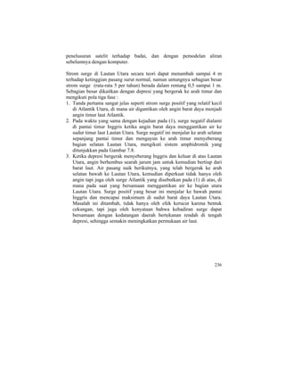 penelusuran satelit terhadap badai, dan dengan pemodelan aliran
sebelumnya dengan komputer.
Strom surge di Lautan Utara secara teori dapat menambah sampai 4 m
terhadap ketinggian pasang surut normal, namun untungnya sebagian besar
strom surge (rata-rata 5 per tahun) berada dalam rentang 0,5 sampai 1 m.
Sebagian besar dikaitkan dengan depresi yang bergerak ke arah timur dan
mengikuti pola tiga fase :
1. Tanda pertama sangat jelas seperti strom surge positif yang relatif kecil
di Atlantik Utara, di mana air digantikan oleh angin barat daya menjadi
angin timur laut Atlantik.
2. Pada waktu yang sama dengan kejadian pada (1), surge negatif dialami
di pantai timur Inggris ketika angin barat daya menggantikan air ke
sudut timur laut Lautan Utara. Surge negatif ini menjalar ke arah selatan
sepanjang pantai timur dan mengayun ke arah timur menyeberang
bagian selatan Lautan Utara, mengikuti sistem amphidromik yang
ditunjukkan pada Gambar 7.8.
3. Ketika depresi bergerak menyeberang Inggris dan keluar di atas Lautan
Utara, angin berhembus searah jarum jam untuk kemudian bertiup dari
barat laut. Air pasang naik berikutnya, yang telah bergerak ke arah
selatan bawah ke Lautan Utara, kemudian diperkuat tidak hanya oleh
angin tapi juga oleh surge Atlantik yang disebutkan pada (1) di atas, di
mana pada saat yang bersamaan menggantikan air ke bagian utara
Lautan Utara. Surge positif yang besar ini menjalar ke bawah pantai
Inggris dan mencapai maksimum di sudut barat daya Lautan Utara.
Masalah ini ditambah, tidak hanya oleh efek kerucut karena bentuk
cekungan, tapi juga oleh kenyataan bahwa kehadiran surge dapat
bersamaan dengan kedatangan daerah bertekanan rendah di tengah
depresi, sehingga semakin meningkatkan permukaan air laut.
236
 