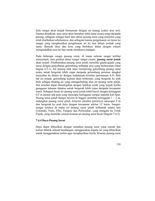 hulu sungai akan terjadi bersamaan dengan air tenang (yakni arus nol).
Namun demikian, arus surut akan bertahan lebih lama secara tetap daripada
pasang, sebagian sebagai hasil dari siklus pasang surut yang asimetris yang
telah disebutkan sebelumnya, dan sebagian karena pengeluaran air tawar ke
sungai yang menghasilkan pengeluaran air ke laut dalam jumlah yang
sama. Banyak desa dan kota yang berlokasi dekat dengan estuari
mengandalkan arus ke laut untuk membawa endapan.
Pada beberapa sungai pasang surut, di mana saluran sungai terlihat
menyempit, atau gradien dasar sungai sangat curam, pasang surut jenuh
akan terjadi. Pembentukan pasang surut jenuh memiliki gejala-gejala yang
sama dengan penyebaran gelombang terhadap arus yang berlawanan (lihat
bagian 6.5.1). Air pasang naik akan mendorong gelombang pasang surut
muka untuk bergerak lebih cepat daripada gelombang perairan dangkal
menyebar ke dalam air dengan kedalaman tersebut (persamaan 6.5). Bila
hal ini terjadi, gelombang kejutan akan terbentuk, yang bergerak ke arah
hulu sebagai dinding air yang menggelinding atau air pasang surut jenuh.
Hal tersebut dapat dianalogikan dengan ledakan sonik yang terjadi ketika
gangguan tekanan dipaksa untuk bergerak lebih cepat daripada kecepatan
suara. Sebagian besar air pasang surut jenuh relatif kecil, dengan ketinggian
0,5 m namun ada pula yang mencapai ketinggian sampai sepuluh kali lipat.
Pasang surut jenuh Sungai Severn di Inggris memiliki ketinggian 1 – 2 m,
sedangkan pasang surut jenuh Amazon (disebut pororoca) mencapai 5 m
dan bergerak ke arah hulu dengan kecepatan sekitar 12 knots. Sungai-
sungai lainnya di mana air pasang surut jenuh terbentuk antara lain
Colorado, Trent, Elbe, Yangtze dan Petitcodiac, yang mengalir ke Teluk
Fundy, yang memiliki catatan kisaran air pasang surut besar (Bagian 7.4.2).
7.4.4 Daya Pasang Surut
Daya dapat dihasilkan dengan menahan pasang surut yang masuk dan
keluar dibalik sebuah bendungan, menggunakan kepala air yang dihasilkan
untuk menggerakkan turbin agar menghasilkan listrik. Kisaran pasang surut
238
 