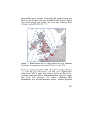mengendalikan energi potensial yang tersedia pada tempat manapun, dan
harus melewati 5 m agar listrik yang dihasilkan bernilai ekonomis. Lokasi
yang sesuai terbatas pada kisaran yang sesuai dan bendungan dapat
dibangun secara praktis (Gambar 7.14).
Gambar 7.14 Kisaran pasang surut M2 (dalam metres) dan lokasi bendungan
listrik pasang surut yang aktual dan potensial. (The Open University, 1994).
Salah satu lokasi yang demikian adalah estuari Rance di Inggris (Gambar
7.15 (a) dan (b)), yang telah digunakan sejak 1966. Skema yang lebih besar
untuk estuari Severn di Inggris telah seringkali diajukan dan didiskusikan.
Walaupun skema demikian akan memenuhi kebutuhan daya listrik Inggris
yang cukup besar (mencapai 6%), konstruksi bendungan akan
mempengaruhi pola arus dan pergerakan sedimen, sementara gangguan
239
 