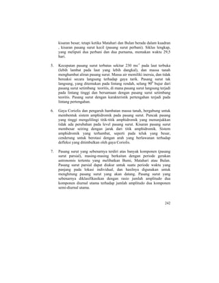 kisaran besar; tetapi ketika Matahari dan Bulan berada dalam kuadran
, kisaran pasang surut kecil (pasang surut perbani). Siklus lengkap,
yang meliputi dua perbani dan dua purnama, memakan waktu 29,5
hari.
5. Kecepatan pasang surut terbatas sekitar 230 ms-1
pada laut terbuka
(lebih lambat pada laut yang lebih dangkal), dan massa tanah
menghambat aliran pasang surut. Massa air memiliki inersia, dan tidak
bereaksi secara langsung terhadap gaya tarik. Pasang surut tak
langsung, yang ditemukan pada lintang rendah, selang 900
bujur dari
pasang surut setimbang teoritis, di mana pasang surut langsung terjadi
pada lintang tinggi dan bersamaan dengan pasang surut setimbang
teoritis. Pasang surut dengan karakteristik pertengahan terjadi pada
lintang pertengahan.
6. Gaya Coriolis dan pengaruh hambatan massa tanah, bergabung untuk
membentuk sistem amphidromik pada pasang surut. Puncak pasang
yang tinggi mengelilingi titik-titik amphidromik yang menunjukkan
tidak ada perubahan pada level pasang surut. Kisaran pasang surut
membesar seiring dengan jarak dari titik amphidromik. Sistem
amphidromik yang terhambat, seperti pada teluk yang besar,
cenderung untuk berotasi dengan arah yang berlawanan terhadap
defleksi yang ditimbulkan oleh gaya Coriolis.
7. Pasang surut yang sebenarnya terdiri atas banyak komponen (pasang
surut parsial), masing-masing berkaitan dengan periode gerakan
astronomis tertentu yang melibatkan Bumi, Matahari atau Bulan.
Pasang surut parsial dapat diukur untuk suatu periode waktu yang
panjang pada lokasi individual, dan hasilnya digunakan untuk
menghitung pasang surut yang akan datang. Pasang surut yang
sebenarnya diklasifikasikan dengan rasio jumlah amplitudo dua
komponen diurnal utama terhadap jumlah amplitudo dua komponen
semi-diurnal utama.
242
 